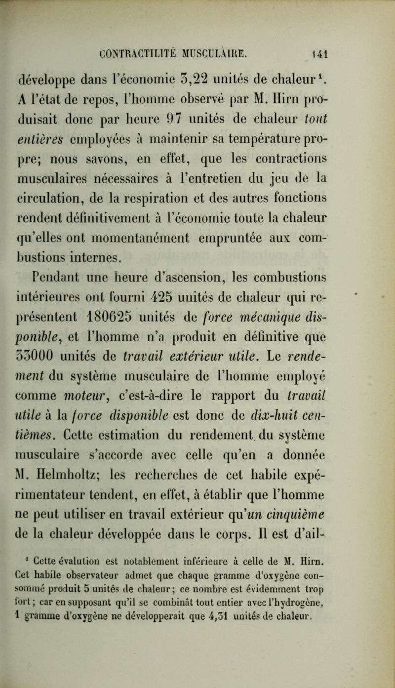 développe dans l’économie 3,22 unités de chaleur1. A l’état de repos, l’homme observé par M. Ilirn pro- duisait donc par heure 97 unités de chaleur tout entières employées à maintenir sa température pro- pre; nous savons, en effet, que les contractions musculaires nécessaires à l’entretien du jeu de la circulation, de la respiration et des autres fonctions rendent définitivement à l’économie toute la chaleur qu’elles ont momentanément empruntée aux com- bustions internes. rendant une heure d’ascension, les combustions intérieures ont fourni 425 unités de chaleur qui re- présentent 180625 unités de force mécanique dis- ponible, et l’homme n’a produit en définitive que 33000 unités de travail extérieur utile. Le rende- ment du système musculaire de l’homme employé comme moteur, c’est-à-dire le rapport du travail utile à la force disponible est donc de dix-huit cen- tièmes. Cette estimation du rendement du système musculaire s’accorde avec celle qu’en a donnée M. Helmholtz; les recherches de cet habile expé- rimentateur tendent, en effet, à établir que l’homme ne peut utiliser en travail extérieur qu'un cinquième de la chaleur développée dans le corps. Il est d’ail-. 1 Cette évalution est notablement inférieure à celle de M. Hirn. Cet habile observateur admet que chaque gramme d’oxygène con- sommé produit 5 unités de chaleur ; ce nombre est évidemment trop fort; car en supposant qu’il se combinât tout entier avec l’hydrogène, 1 gramme d’oxygène ne développerait que 4,51 unités de chaleur.