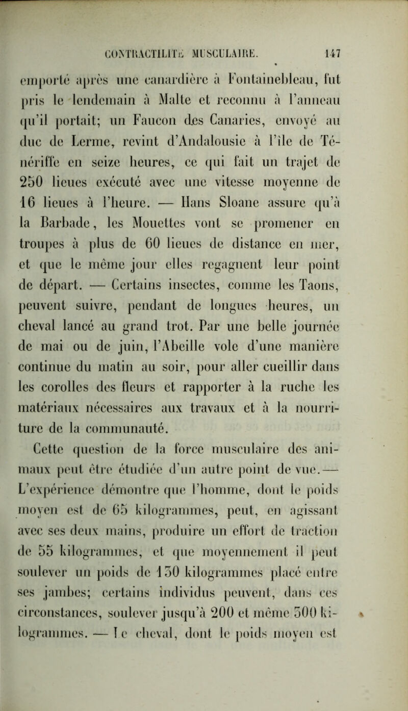 emporté après une eanardière à Fontainebleau, fut pris le lendemain à Malte et reconnu à l’anneau qu’il portait; un Faucon des Canaries, envoyé au duc de Ferme, revint d’Andalousie à File de Té- nériffe en seize heures, ce qui fait un trajet de 250 lieues exécuté avec une vitesse moyenne de 16 lieues à l’heure. — Hans Sloane assure qu’à la Barhade, les Mouettes vont se promener en troupes à plus de 60 lieues de distance en mer, et que le meme jour elles regagnent leur point de départ. — Certains insectes, comme les Taons, peuvent suivre, pendant de longues heures, un cheval lancé au grand trot. Par une belle journée de mai ou de juin, l’Abeille vole d’une manière continue du matin au soir, pour aller cueillir dans les corolles des fleurs et rapporter à la ruche les matériaux nécessaires aux travaux et à la nourri- ture de la communauté. Cette question de la force musculaire des ani- maux peut être étudiée d’un autre point de vue.— L’expérience démontre que Fhomme, dont le poids moyen est de 65 kilogrammes, peut, en agissant avec ses deux mains, produire un effort de traction de 55 kilogrammes, et que moyennement il peut soulever un poids de 150 kilogrammes placé entre ses jambes; certains individus peuvent, dans ces circonstances, soulever jusqu’à 200 et même 500 ki- logrammes. -— le cheval, dont le poids moyen est