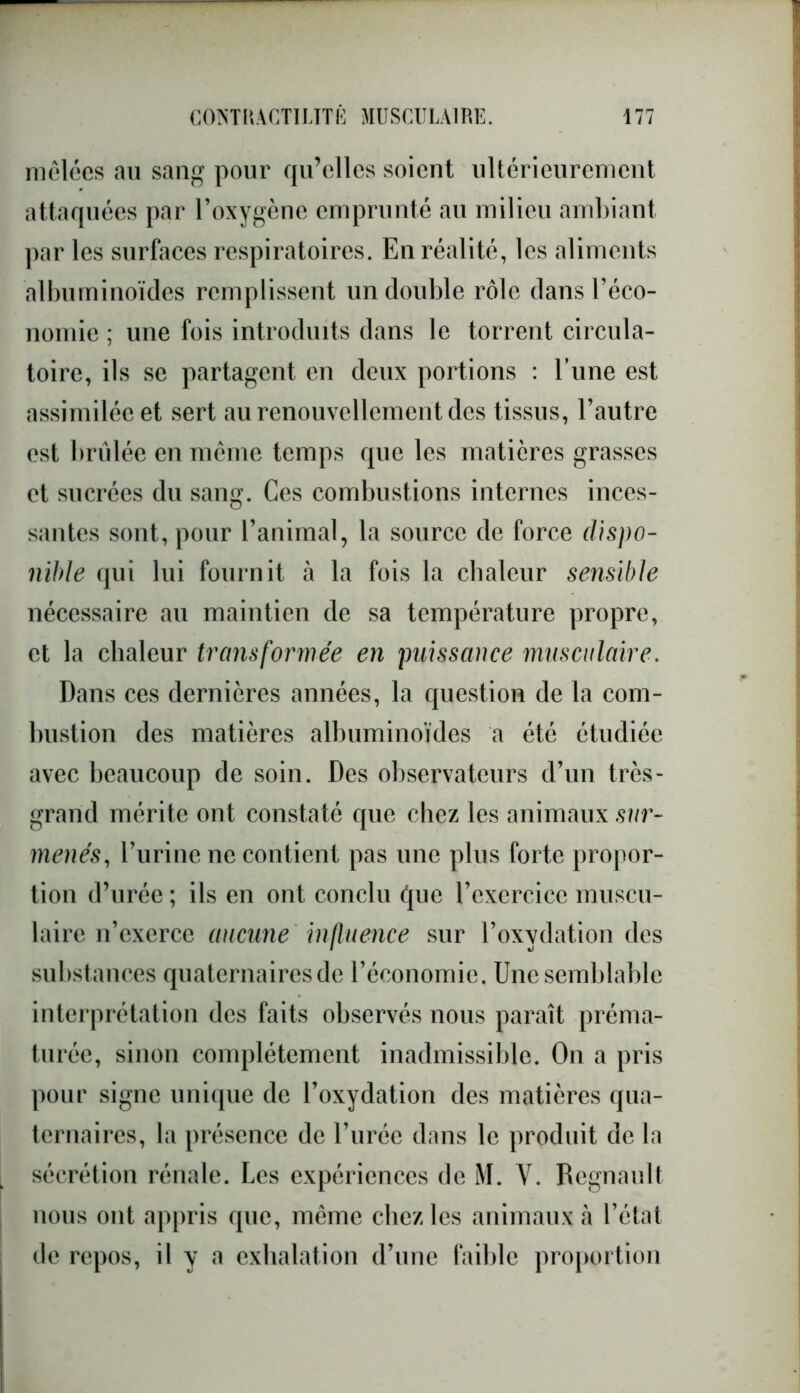 mêlées au sang pour qu’elles soient ultérieurement attaquées par l’oxygène emprunté au milieu ambiant par les surfaces respiratoires. En réalité, les aliments albuminoïdes remplissent un double rôle dans l’éco- nomie ; une fois introduits dans le torrent circula- toire, ils se partagent en deux portions : l’une est assimilée et sert au renouvellement des tissus, l’autre est brûlée en même temps que les matières grasses et sucrées du sang. Ces combustions internes inces- santes sont, pour l’animal, la source de force dispo- nible qui lui fournit à la fois la chaleur sensible nécessaire au maintien de sa température propre, et la chaleur transformée en puissance musculaire. Dans ces dernières années, la question de la com- bustion des matières albuminoïdes a été étudiée avec beaucoup de soin. Des observateurs d’un très- grand mérite ont constaté que chez les animaux sur- menés, l’urine ne contient pas une plus forte propor- tion d’urée ; ils en ont conclu que l’exercice muscu- laire n’exerce aucune influence sur l’oxydation des substances quaternaires de l’économie. Une semblable interprétation des faits observés nous paraît préma- turée, sinon complètement inadmissible. On a pris pour signe unique de l’oxydation des matières qua- ternaires, la présence de l’urée dans le produit de la sécrétion rénale. Les expériences de M. V. Régnault nous ont appris que, même chez les animaux à l’état de repos, il y a exhalation d’une faible proportion