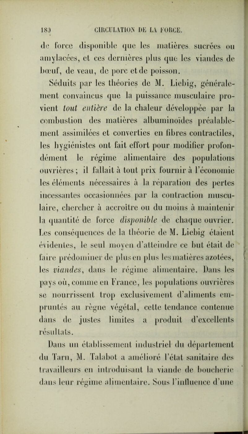 de force disponible que les matières sucrées ou amylacées, et ces dernières plus que les viandes de bœuf, de veau, de porc et de poisson. Séduits par les théories de M. Liebig, générale- ment convaincus que la puissance musculaire pro- vient tout entière de la chaleur développée par la combustion des matières albuminoïdes préalable- ment assimilées et converties en libres contractiles, les hygiénistes ont fait effort pour modifier profon- dément le régime alimentaire des populations ouvrières ; il fallait à tout prix fournir à l’économie les éléments nécessaires a la réparation des pertes incessantes occasionnées par la contraction muscu- laire, chercher à accroître ou du moins à maintenir la quantité de force disponible de chaque ouvrier. Les conséquences de la théorie de M. Liebig étaient évidentes, le seul moyen d’atteindre ce but était de faire prédominer de plusen plus les matières azotées, les viandes, dans le régime alimentaire. Dans les pays où, comme en France, les populations ouvrières se nourrissent trop exclusivement d’aliments em- pruntés au règne végétal, cette tendance contenue dans de justes limites a produit d’excellents résultats. Dans un établissement industriel du département du Tarn, M. Talabot a amélioré l’état sanitaire des travailleurs en introduisant la viande de boucherie dans leur régime alimentaire. Sous l’influence d’une