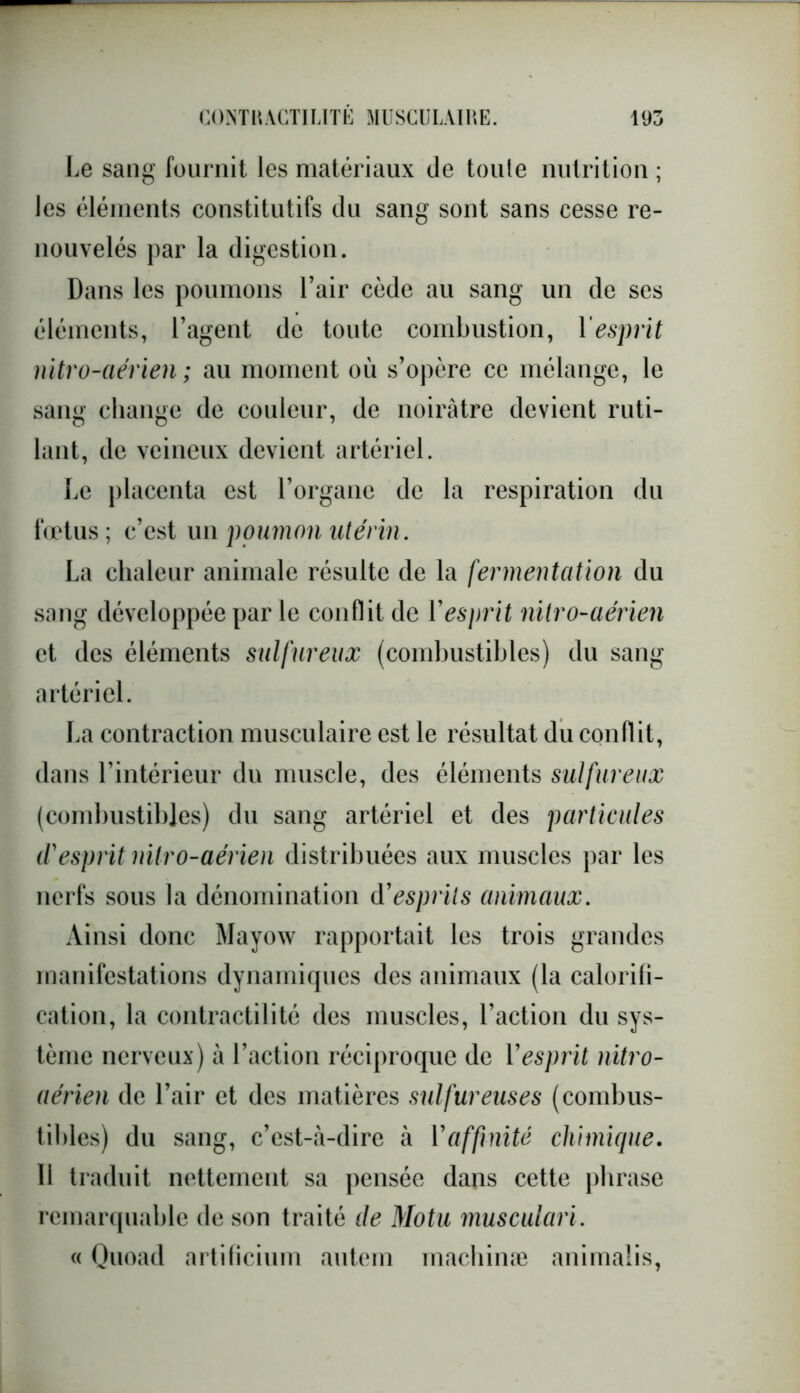 Le sang fournit les matériaux de toute nutrition ; les éléments constitutifs du sang sont sans cesse re- nouvelés par la digestion. Dans les poumons l’air cède au sang un de ses éléments, l’agent de toute combustion, 1 esprit nitro-aérien ; au moment où s’opère ce mélange, le sang change de couleur, de noirâtre devient ruti- lant, de veineux devient artériel. Le placenta est l’organe de la respiration du fœtus; c’est un poumon utérin. La chaleur animale résulte de la fermentation du sang développée par le conflit de Y esprit nitro-aérien et des éléments sulfureux (combustibles) du sang artériel. La contraction musculaire est le résultat du conflit, dans l’intérieur du muscle, des éléments sulfureux (combustibles) du sang artériel et des particules d'esprit nitro-aérien distribuées aux muscles par les nerfs sous la dénomination d9 esprits animaux. Ainsi donc Mayow rapportait les trois grandes manifestations dynamiques des animaux (la calorifi- cation, la contractilité des muscles, l’action du sys- tème nerveux) à l’action réciproque de Vesprit nitro- aérien de l’air et des matières sulfureuses (combus- tibles) du sang, c’est-à-dire à Y affinité chimique. 11 traduit nettement sa pensée dans cette phrase remarquable de son traité de Motu musculari. « Quoad artificium autem maehinæ animalis,