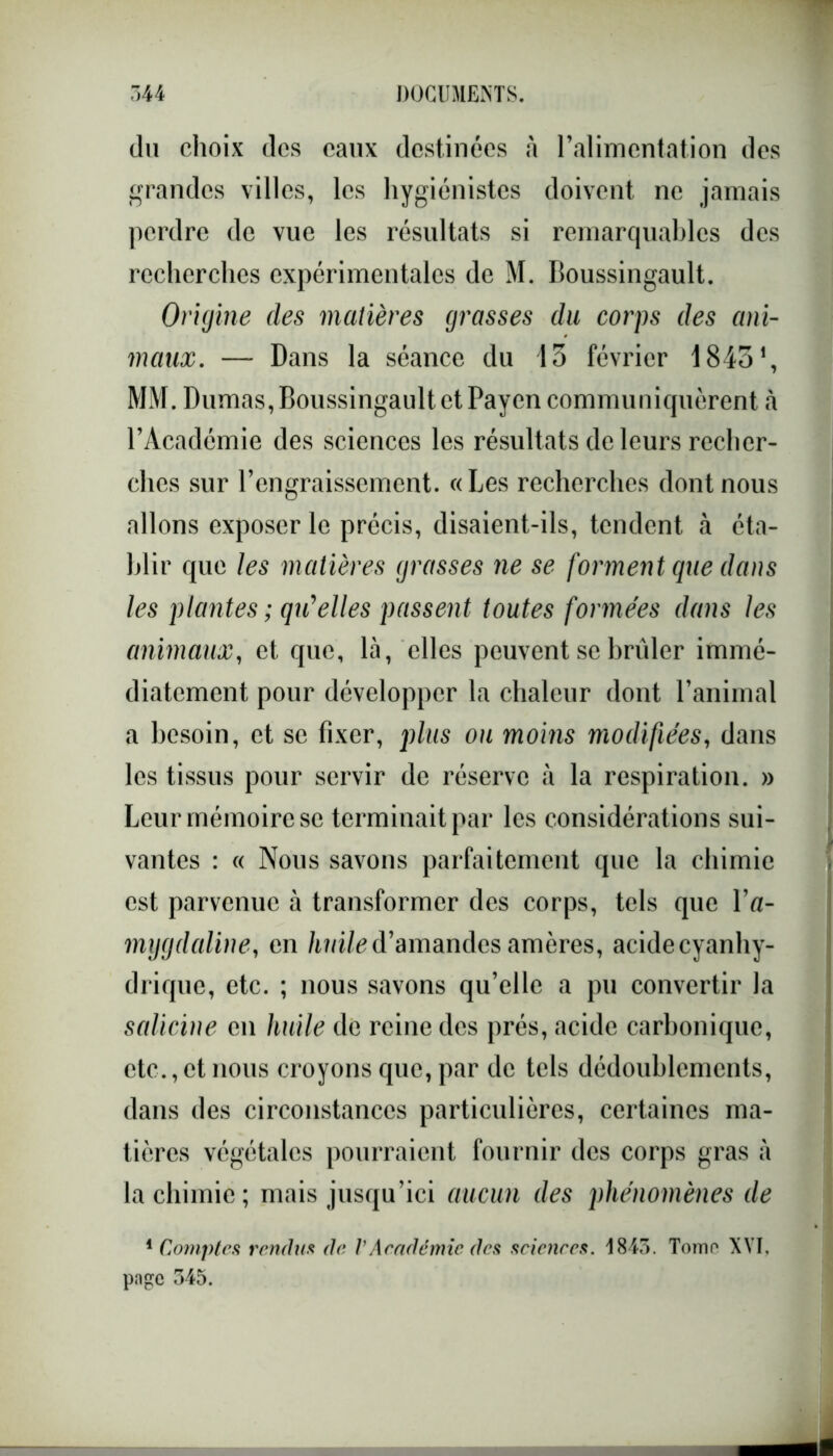 du choix dos eaux destinées à l’alimentation des grandes villes, les hygiénistes doivent ne jamais perdre de vue les résultats si remarquables des recherches expérimentales de M. Boussingault. Origine des matières grasses du corps des ani- maux. — Dans la séance du 13 février 18431, MM. Dumas, Boussingault et Payen communiquèrent à l’Académie des sciences les résultats de leurs recher- ches sur l’engraissement. «Les recherches dont nous allons exposer le précis, disaient-ils, tendent à éta- blir que les matières grasses ne se forment cpie dans les plantes ; qu'elles passent toutes formées dans les animaux, et que, là, elles peuvent se brûler immé- diatement pour développer la chaleur dont l’animal a besoin, et se fixer, plus ou moins modifiées, dans les tissus pour servir de réserve à la respiration. » Leur mémoire se terminait par les considérations sui- vantes : « Nous savons parfaitement que la chimie est parvenue à transformer des corps, tels que l’a- mygdaline, en huile d’amandes amères, acidecyanhy- drique, etc. ; nous savons qu’elle a pu convertir la salicine en huile de reine des prés, acide carbonique, etc.,et nous croyons que, par de tels dédoublements, dans des circonstances particulières, certaines ma- tières végétales pourraient fournir des corps gras à la chimie; mais jusqu’ici aucun des phénomènes de 1 Comptes rendus de VAcadémie des sciences. 1845. Tomo XVI. pn£e 345.