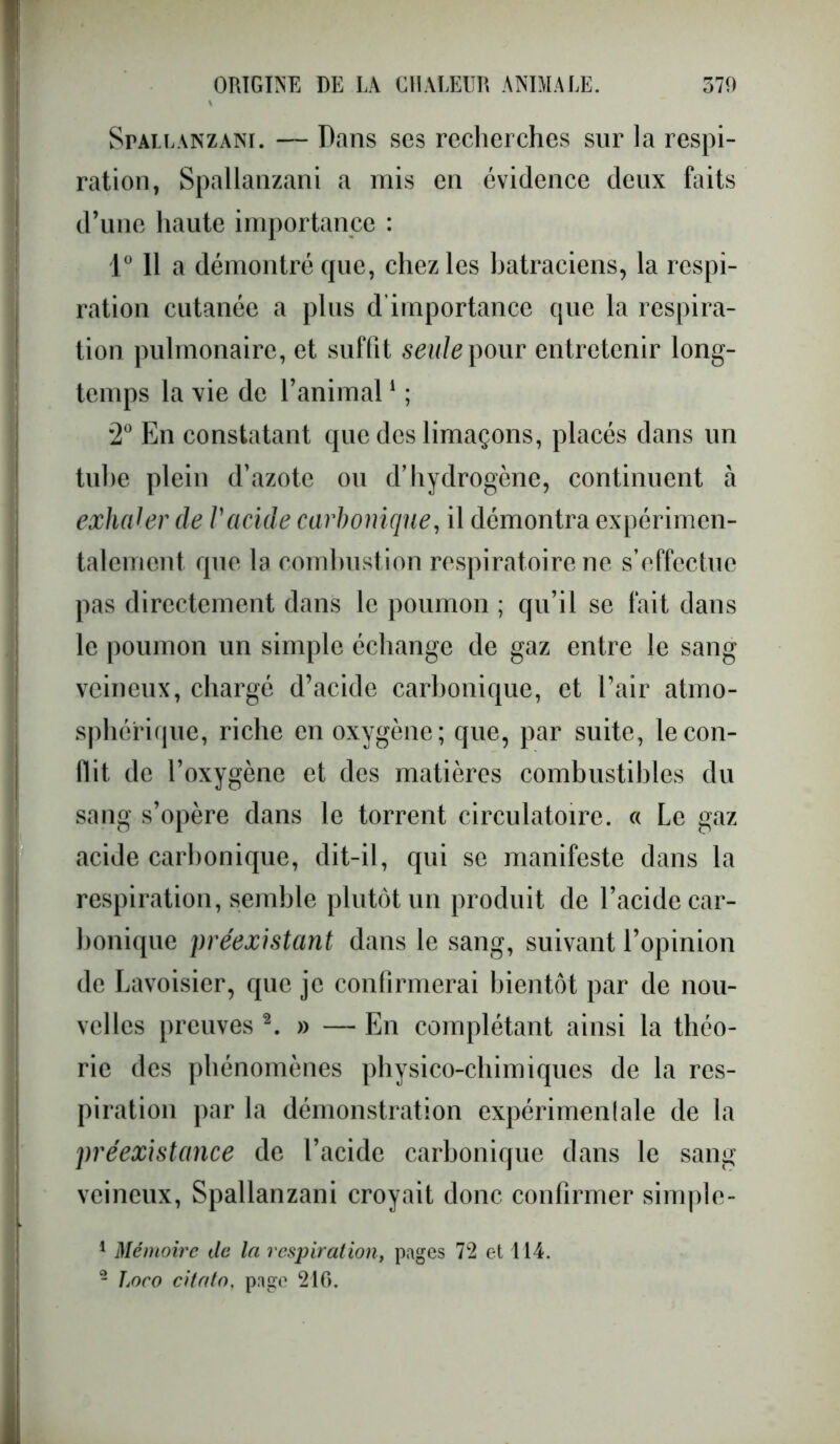 Spallanzani. — Dans ses recherches sur la respi- ration, Spallanzani a mis en évidence deux faits d’une haute importance : 1° 11 a démontré que, chez les batraciens, la respi- ration cutanée a plus d’importance que la respira- tion pulmonaire, et suffit seule pour entretenir long- temps la vie de l’animal1 ; 2° En constatant que des limaçons, placés dans un tube plein d’azote ou d’hydrogène, continuent à exhaler de Vacide carbonique, il démontra expérimen- talement que la combustion respiratoire ne s’effectue pas directement dans le poumon ; qu’il se fait dans le poumon un simple échange de gaz entre le sang veineux, chargé d’acide carbonique, et l’air atmo- sphérique, riche en oxygène; que, par suite, le con- flit de l’oxygène et des matières combustibles du sang s’opère dans le torrent circulatoire. « Le gaz acide carbonique, dit-il, qui se manifeste dans la respiration, semble plutôt un produit de l’acide car- bonique préexistant dans le sang, suivant l’opinion de Lavoisier, que je confirmerai bientôt par de nou- velles preuves 2. » — En complétant ainsi la théo- rie des phénomènes physico-chimiques de la res- piration par la démonstration expérimentale de la préexistance de l’acide carbonique dans le sang veineux, Spallanzani croyait donc confirmer simple- 1 Mémoire de la respiration, pages 72 et 114. - Loco citato, page 216.