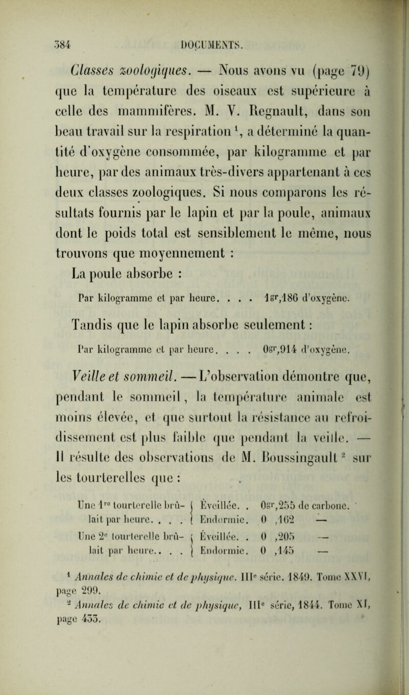 Classes zoologiques. — Nous avons vu (page 79) que la température des oiseaux est supérieure à celle des mammifères. M. Y. Régnault, dans son beau travail sur la respiration *, a déterminé la quan- tité d’oxygène consommée, par kilogramme et par heure, par des animaux très-divers appartenant à ces deux classes zoologiques. Si nous comparons les ré- sultats fournis par le lapin et par la poule, animaux dont le poids total est sensiblement le même, nous trouvons que moyennement : La poule absorbe : Par kilogramme et par heure. . . . lsr,186 d’oxygène. Tandis que le lapin absorbe seulement : Par kilogramme et par heure. . . . 0sr,914 d’oxygène. Veille et sommeil. —L’observation démontre que, pendant le sommeil, la température animale est moins élevée, et que surtout la résistance au refroi- dissement est plus faible que pendant la veille. — Il résulte des observations de M. Boussingault1 2 sur les tourterelles que : Une lro tourterelle bru- j Éveillée. . 0sr,255 de carbone, lait par heure. . . . ( Endormie. 0 ,102 — Une 2e tourterelle bru- j Éveillée. . 0 ,205 — lait par heure.. . . j Endormie. 0 ,145 — 1 Annales de chimie et de physique. IIIe série. 1840. Tome XXVI, page 209. - Annales de chimie et de physique, IIIe série, 1844. Tome XI,