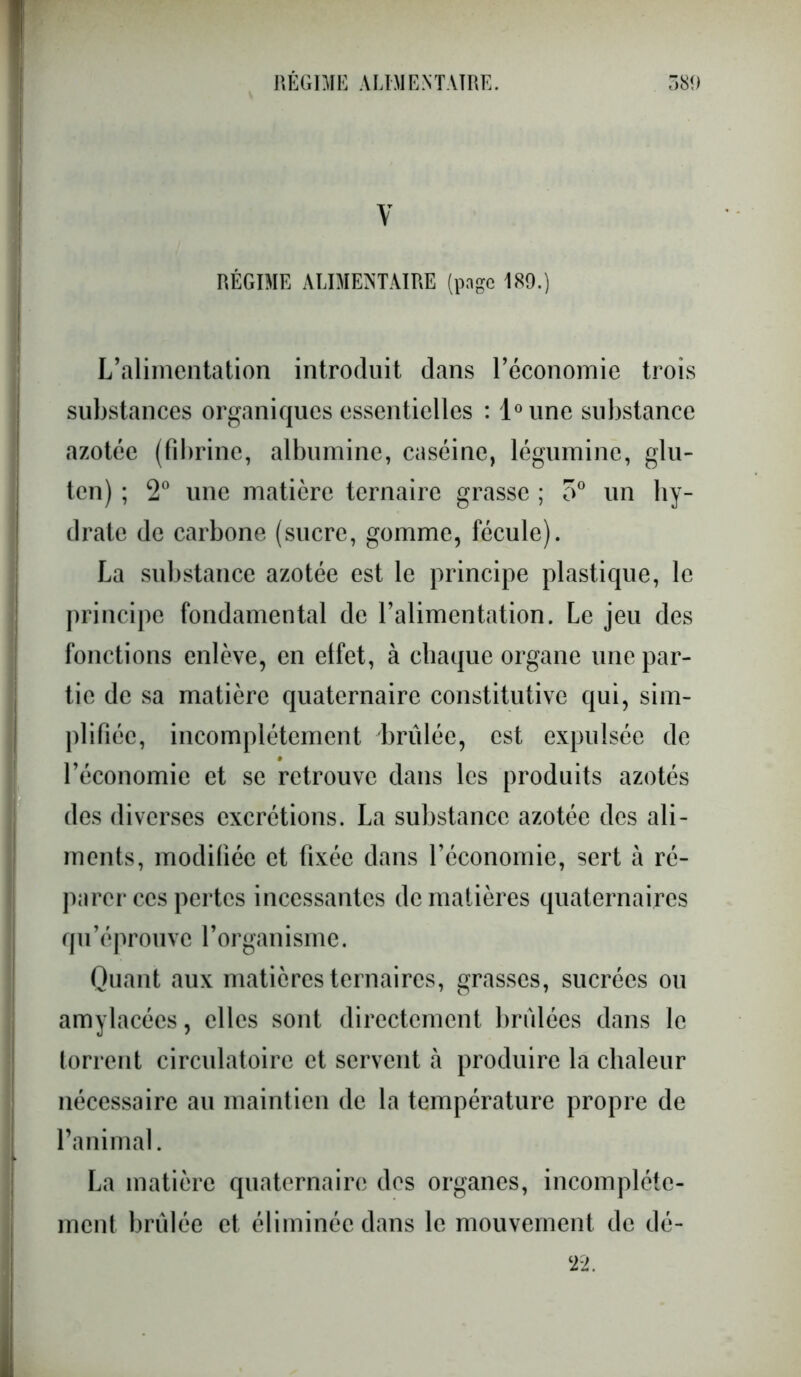 V RÉGIME ALIMENTAIRE (page 189.) L’alimentation introduit dans l’économie trois substances organiques essentielles : l°une substance azotée (fibrine, albumine, caséine, légumine, glu- ten) ; 2° une matière ternaire grasse ; o° un hy- drate de carbone (sucre, gomme, fécule). La substance azotée est le principe plastique, le principe fondamental de l’alimentation. Le jeu des fonctions enlève, en effet, à chaque organe une par- tie de sa matière quaternaire constitutive qui, sim- plifiée, incomplètement brûlée, est expulsée de l’économie et se retrouve dans les produits azotés des diverses excrétions. La substance azotée des ali- ments, modifiée et fixée dans l’économie, sert à ré- parer ces pertes incessantes de matières quaternaires qu’éprouve l’organisme. Quant aux matières ternaires, grasses, sucrées ou amylacées, elles sont directement brûlées dans le torrent circulatoire et servent à produire la chaleur nécessaire au maintien de la température propre de l’animal. La matière quaternaire des organes, incomplète- ment brûlée et éliminée dans le mouvement de dé- 22.