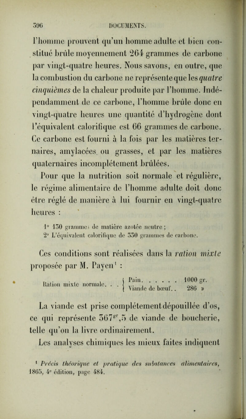 riiomme prouvent qu’un homme adulte et bien con- stitué brûle moyennement 264 grammes de carbone par vingt-quatre heures. Nous savons, en outre, que la combustion du carbone ne représente que les quatre cinquièmes de la chaleur produite par l’homme. Indé- pendamment de ce carbone, l’homme brûle donc en vingt-quatre heures une quantité d’hydrogène dont l’équivalent calorifique est 66 grammes de carbone. Ce carbone est fourni à la fois par les matières ter- naires, amylacées, ou grasses, et par les matières quaternaires incomplètement brûlées. Pour que la nutrition soit normale et régulière, le régime alimentaire de l’homme adulte doit donc être réglé de manière à lui fournir en vingt-quatre heures : 1° 150 grammes de matière azotée neutre; 2° L’équivalent calorifique de 530 grammes de carbone. Ces conditions sont réalisées dans la ration mixte proposée par M. Payen1 : Dation mixte normale. Pain 1000 gr. Viande de bœuf.. 280 » La viande est prise complètement dépouillée d’os, ce qui représente 367gr,5 de viande de boucherie, telle qu’on la livre ordinairement. Les analyses chimiques les mieux faites indiquent 1 Précis théorique et pratique (les substances alimentaires, 1805, 4e édition, page 484.