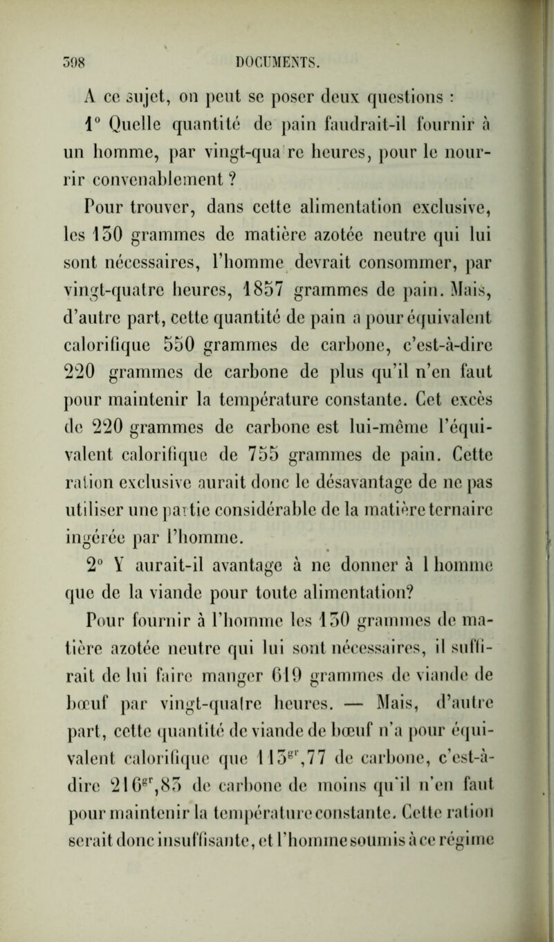 A ce sujet, on peut se poser deux questions : 1° Quelle quantité de pain faudrait-il fournir à un homme, par vingt-qua re heures, pour le nour- rir convenablement ? Pour trouver, dans cette alimentation exclusive, les 150 grammes de matière azotée neutre qui lui sont nécessaires, l’homme devrait consommer, par vingt-quatre heures, 1857 grammes de pain. Mais, d’autre part, cette quantité de pain a pour équivalent calorifique 550 grammes de carbone, c’est-à-dire 220 grammes de carbone de plus qu’il n’en faut pour maintenir la température constante. Cet excès de 220 grammes de carbone est lui-mème l’équi- valent calorifique de 755 grammes de pain. Cette ration exclusive aurait donc le désavantage de ne pas utiliser une partie considérable de la matière ternaire ingérée par l’homme. 2° Y aurait-il avantage à ne donner à 1 homme que de la viande pour toute alimentation? Pour fournir à riioinmc les 150 grammes de ma- tière azotée neutre qui lui sont nécessaires, il subi- rait de lui faire manger 619 grammes de viande de bœuf par vingt-qualre heures. — Mais, d’autre part, cette quantité de viande de bœuf n’a pour équi- valent calorifique que 1 15gl’,77 de carbone, c’est-à- dire 216gr,85 de carbone de moins qu'il n’en faut pour maintenir la température constante. Cette ration serait donc insuffisante, et l’hoinine soumis à ce régime