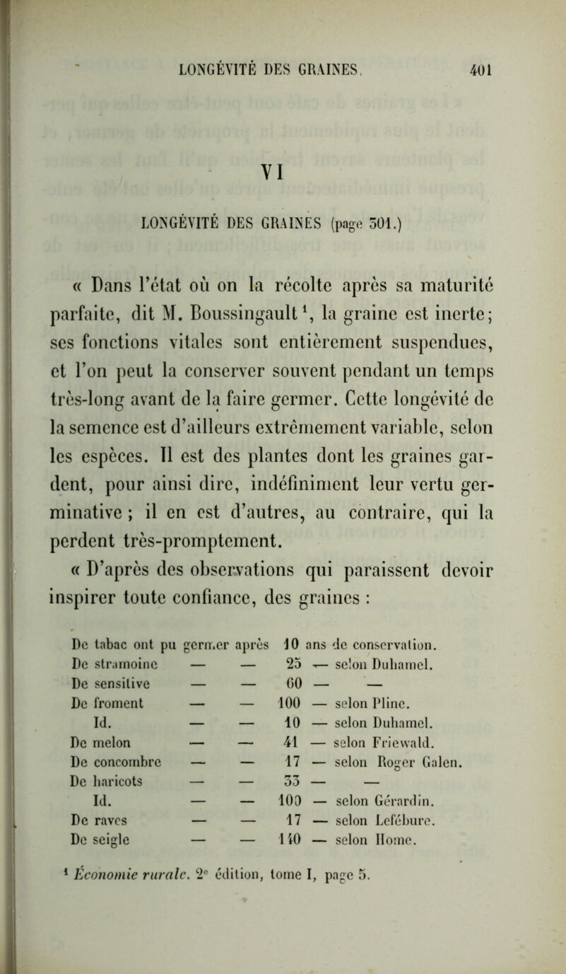 VI LONGÉVITÉ DES GRAINES (page 501.) « Dans l’état où on la récolte après sa maturité parfaite, dit M. Boussingault\ la graine est inerte; ses fonctions vitales sont entièrement suspendues, et l’on peut la conserver souvent pendant un temps très-long avant de la faire germer. Cette longévité de la semence est d’ailleurs extrêmement variable, selon les espèces. Il est des plantes dont les graines gar- dent, pour ainsi dire, indéfiniment leur vertu ger- minative ; il en est d’autres, au contraire, qui la perdent très-promptement. « D’après des observations qui paraissent devoir inspirer toute confiance, des graines : De tabac ont pu germer après De stramoine — — De sensitive — — De froment — — Id. — — De melon — — De concombre — — De haricots — — Id. — - De raves — — De seigle — — 10 ans de conservation. 25 selon Duhamel. GO — — 100 — selon Pline. 10 — selon Duhamel. 41 — selon Friewald. 17 — selon Roger Galen 53 — — 100 — selon Gérard in. 17 — selon Lefébure. 140 — selon Ilome. 1 Économie rurale. 2e édition, tome I, page 5.