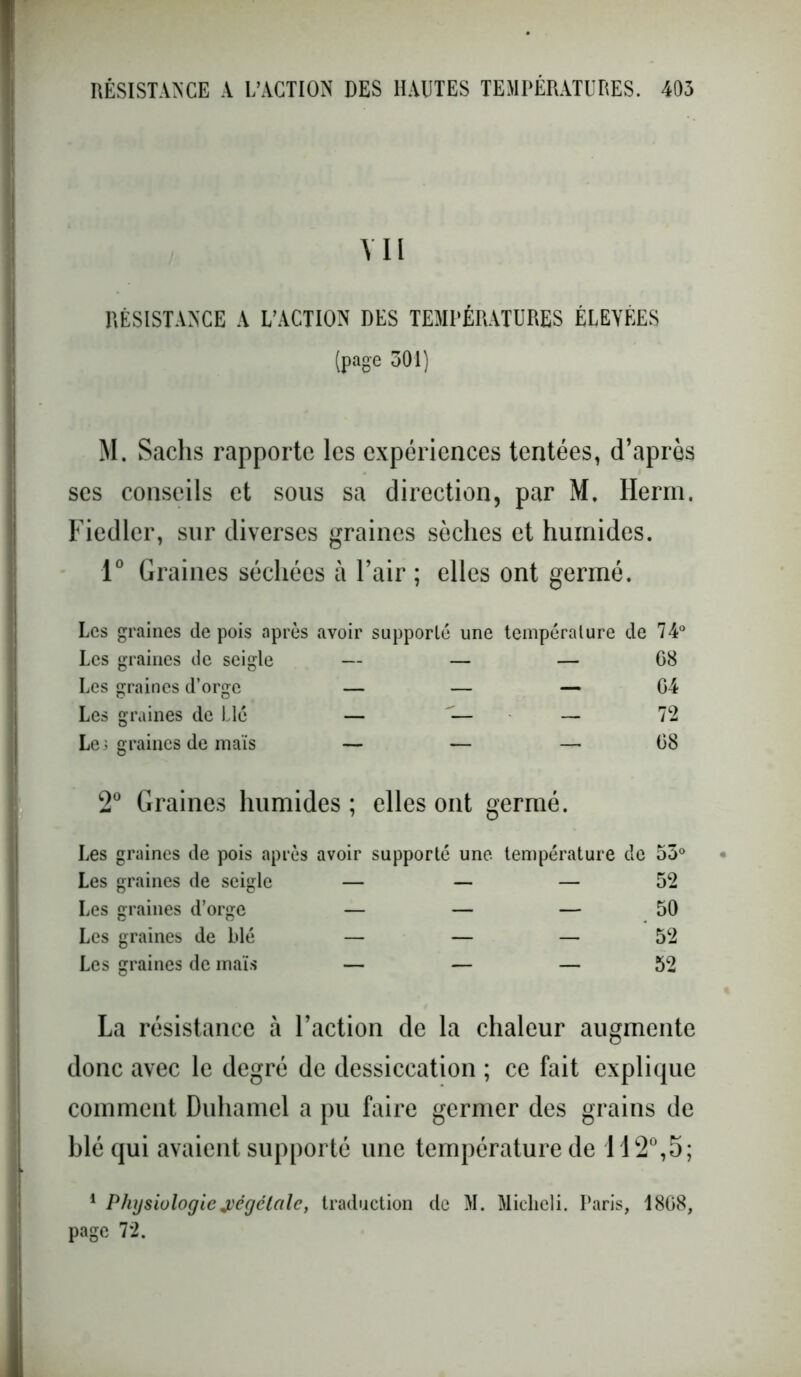 Y II RÉSISTANCE A L’ACTION DES TEMPÉRATURES ELEVEES (page 301) M. Sachs rapporte les expériences tentées, d’après ses conseils et sous sa direction, par M. Herm. Fiedlcr, sur diverses graines sèches et humides. 1° Graines séchées à l’air ; elles ont germé. Les graines de pois après avoir supporté une température de 74° Les graines de seigle — — — 68 Les graines d’orge — — — 64 Les graines de Lie — — 72 Le 3 graines de maïs — — — 68 2° Graines humides ; elles ont germé. Les graines de pois après avoir supporté une température de 53° Les graines de seigle — — — 52 Les graines d’orge — — — 50 Les graines de blé — — — 52 Les graines de maïs — — — 52 La résistance à l’action de la chaleur augmente donc avec le degré de dessiccation ; ce fait explique comment Duhamel a pu faire germer des grains de blé qui avaient supporté une température de 112°,5; 1 Physiologie végétale, traduction de M. Miclieli. Paris, 1868, page 72.