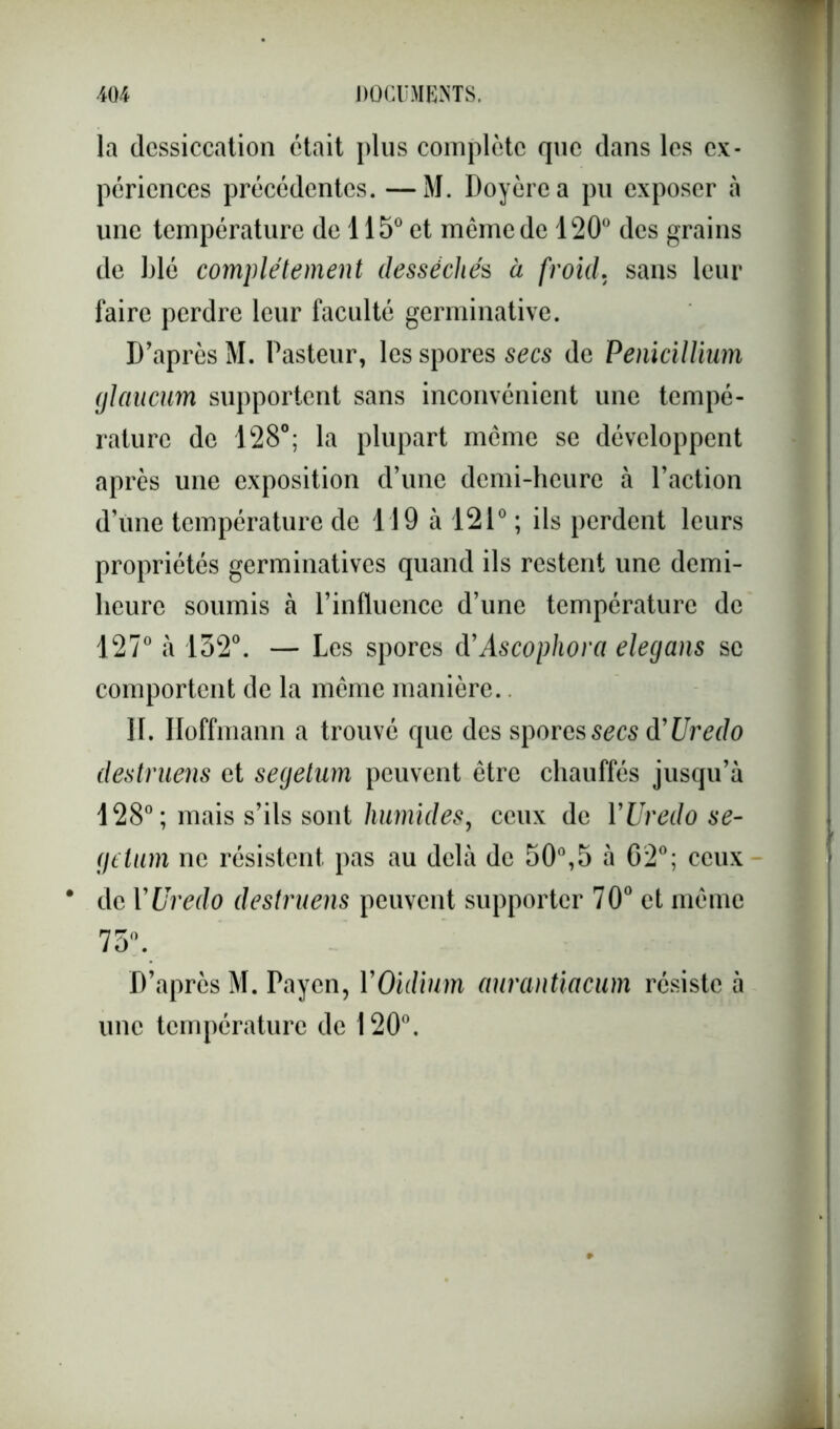 la dessiccation était plus complète que dans les ex- périences précédentes. —M. Doyèrea pu exposer à une température de 115° et même de 120° des grains de blé complètement desséchés à froid. sans leur faire perdre leur faculté germinative. D’après M. Pasteur, les spores secs de Pénicillium glaucum supportent sans inconvénient une tempé- rature de 128°; la plupart meme se développent après une exposition d’une demi-heure à l’action d’une température de 119 à 121° ; ils perdent leurs propriétés germinatives quand ils restent une demi- heure soumis à l’influence d’une température de 127° à 132°. — Les spores d’Ascophora elegans se comportent de la même manière.. II. Hoffmann a trouvé que des spores secs d'Uredo destruens et segetum peuvent être chauffés jusqu’à 128°; mais s’ils sont humides, ceux de YUredo se- getum ne résistent pas au delà de 50°,5 à 02°; ceux * de YUredo destruens peuvent supporter 70° et même 75°. D’après M. Payen, YOïdium aurantiacum résiste à une température de 120°.