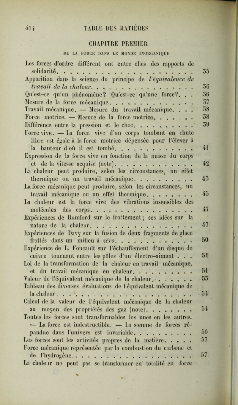 CHAPITRE PREMIER DE LA FORCE DANS LE MONDE INORGANIQUE Les forces d’ordre différent ont entre elles des rapports de solidarité Apparition dans la science du principe de Véquivalence de travail de la chaleur Qu’est-ce qu’un phénomène? Qu’est-cc qu’une force?. . . Mesure de la force mécanique Travail mécanique. — Mesure du travail mécanique. . . . Force motrice. — Mesure de la force motrice. ...... Différence entre la pression et le choc Force vive. —La force vive d’un corps tombant en chute libre est égale à la force motrice dépensée pour l’élever à la hauteur d’où il est tombé Expression de la force vive en fonction de la masse du corps et de la vitesse acquise (note) La chaleur peut produire, selon les circonstances, un effet thermique ou un travail mécanique La force mécanique peut produire, selon les circonstances, un travail mécanique ou un effet thermique La chaleur est la force vive des vibrations insensibles des molécules des corps Expériences de Rumford sur le frottement ; ses idées sur la nature de la chaleur Expériences de Davy sur la fusion de deux fragments de glace frottés dans un milieu à zéro Expérience de L. Foucault sur réchauffement d’un disque de cuivre tournant entre les pôles d’un électro-aimant . . . Loi de la transformation de la chaleur en travail mécanique, et du travail mécanique en chaleur Valeur de l’équivalent mécanique de la chaleur Tableau des diverses évaluations de l’équivalent mécanique de la chaleur Calcul de la valeur de l’équivalent mécanique de la chaleur au moyen des propriétés des gaz (note) Toutes les forces sont transformables les unes en les autres. — La force est indestructible. — La somme de forces ré- pandue dans l’univers est invariable Les forces sont les activités propres de la matière Force mécanique représentée par la combustion du carbone et de l’hydrogène. La chale ir ne peut pas se transformer en' totalité en force