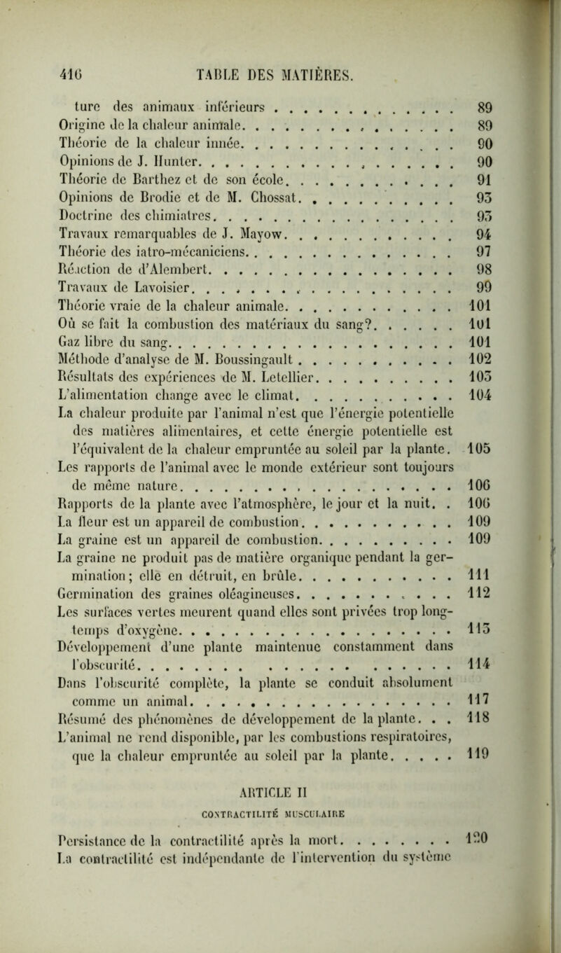 turc des animaux inferieurs 89 Origine de la chaleur animale 89 Théorie de la chaleur innée 90 Opinions de J. Hunier 90 Théorie de Barthez et de son école 91 Opinions de Brodie et de M. Chossat 93 Doctrine des chimiatres 93 Travaux remarquables de J. Mayow 94 Théorie des iatro-mécaniciens 97 Réaction de d’Alembert 98 Travaux de Lavoisier. 99 Théorie vraie de la chaleur animale 101 Où se fait la combustion des matériaux du sang? lui Gaz libre du sang 101 Méthode d’analyse de M. Boussingault 102 Résultats des expériences de M. Letellier 103 L’alimentation change avec le climat 104 La chaleur produite par l’animal n’est que l’énergie potentielle des matières alimentaires, et cette énergie potentielle est l’équivalent de la chaleur empruntée au soleil par la plante. 105 Les rapports de l’animal avec le monde extérieur sont toujours de même nature 10G Rapports de la plante avec l’atmosphère, le jour et la nuit. . 100 La fleur est un appareil de combustion 109 La graine est un appareil de combustion 109 La graine ne produit pas de matière organique pendant la ger- mination; elle en détruit, en brûle 111 Germination des graines oléagineuses 112 Les surfaces vertes meurent quand elles sont privées trop long- temps d’oxygène 113 Développement d’une plante maintenue constamment dans l’obscurité 114 Dans l’obscurité complète, la plante se conduit absolument comme un animal 117 Résumé des phénomènes de développement de la plante. . . 118 L’animal ne rend disponible, par les combustions respiratoires, que la chaleur empruntée au soleil par la plante 119 ARTICLE II CONTRACTILITÉ MUSCULAIRE Persistance de la contractilité après la mort 1-0 La contractilité est indépendante de l’intervention du système