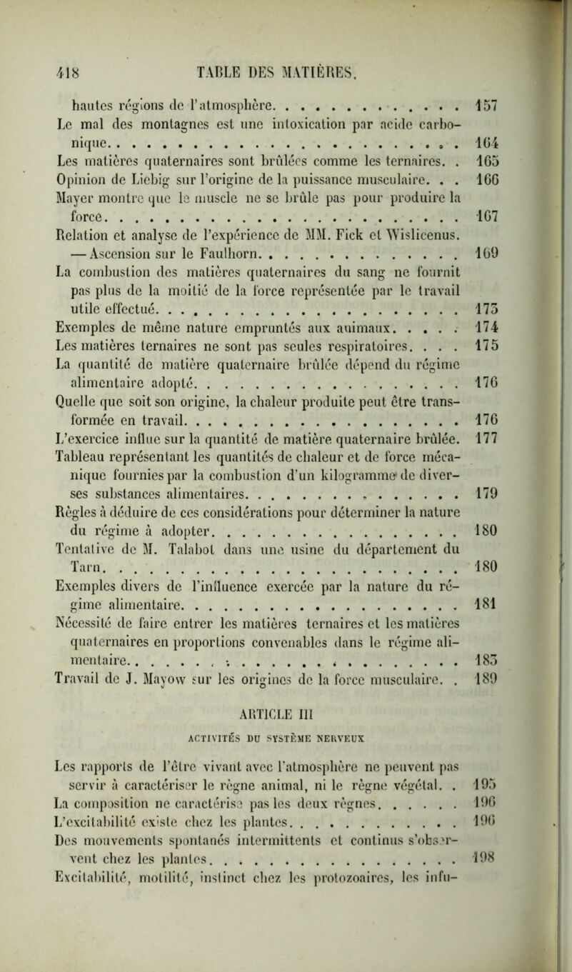 hautes régions de l’atmosphère 157 Le mal des montagnes est une intoxication par acide carbo- nique 104 Les matières quaternaires sont brûlées comme les ternaires. . 105 Opinion de Liebig sur l’origine de la puissance musculaire. . . 100 Mayer montre que le muscle ne se brûle pas pour produire la force 107 Relation et analyse de l’expérience de MM. Fick cl Wislicenus. — Ascension sur le Faulhorn 169 La combustion des matières quaternaires du sang ne fournit pas plus de la moitié de la force représentée par le travail utile effectué 175 Exemples de même nature empruntés aux animaux 174 Les matières ternaires ne sont pas seules respiratoires. ... 175 La quantité de matière quaternaire brûlée dépend du régime alimentaire adopté 170 Quelle que soit son origine, la chaleur produite peut être trans- formée en travail 170 L’exercice influe sur la quantité de matière quaternaire brûlée. 177 Tableau représentant les quantités de chaleur et de force méca- nique fournies par la combustion d’un kilogramme-de diver- ses substances alimentaires 179 Règles à déduire de ces considérations pour déterminer la nature du régime à adopter 180 Tentative de M. Talabol dans une usine du département du Tarn 180 Exemples divers de l’intluence exercée par la nature du ré- gime alimentaire 181 Nécessité de faire entrer les matières ternaires et les matières quaternaires en proportions convenables dans le régime ali- mentaire ; * 185 Travail de J. Mayow sur les origines de la force musculaire. . 189 ARTICLE III ACTIVITÉS DU SYSTÈME NERVEUX Les rapports de l’être vivant avec l’atmosphère ne peuvent pas servir à caractériser le règne animal, ni le règne végétal. . 195 La composition ne caractérise pas les deux règnes 190 L’excitabilité existe chez les plantes 190 Des mouvements spontanés intermittents et continus s’obser- vent chez les plantes 198 Excitabilité, motilité, instinct chez les protozoaires, les infu-