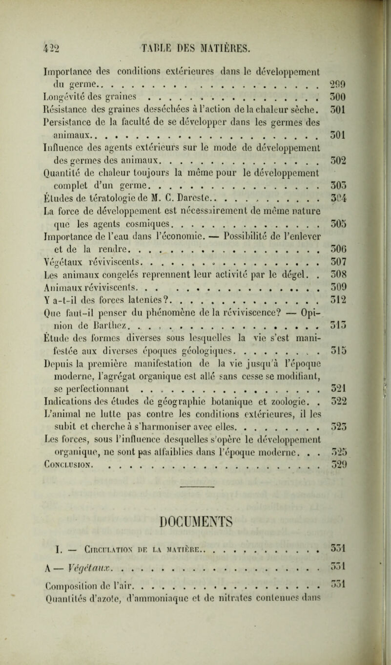 Importance des conditions extérieures dans le développement du germe 200 Longévité des graines 300 Résistance des graines desséchées à l’action de la chaleur sèche. 301 Persistance de la faculté de se développer dans les germes des animaux 301 Influence des agents extérieurs sur le mode de développement des germes des animaux 302 Quantité de chaleur toujours la meme pour le développement complet d’un germe 303 Études de tératologie de M. C. Dareste 304 La force de développement est nécessairement de meme nature que les agents cosmiques 305 Importance de l’eau dans l’économie. — Possibilité de l’enlever et de la rendre 300 Végétaux réviviscents « . 307 Les animaux congelés reprennent leur activité par le dégel. . 308 Animaux réviviscents 509 Y a-t-il des forces latentes? 312 Que faut-il penser du phénomène de la réviviscence? — Opi- nion de Barthez. . 513 Étude des formes diverses sous lesquelles la vie s’est mani- festée aux diverses époques géologiques . 515 Depuis la première manifestation de la vie jusqu’à l’époque moderne, l’agrégat organique est allé sans cesse se modifiant, se perfectionnant 321 Indications des études de géographie botanique et zoologie. . 522 L’animal ne lutte pas contre les conditions extérieures, il les subit et cherche à s’harmoniser avec elles 523 Les forces, sous l’influence desquelles s'opère le développement organique, ne sont pas atfaiblies dans l’époque moderne. . . 525 Conclusion 329 DOCUMENTS I. — Circulation de la matière 531 À— Végétaux 531 Composition de l’air 531 Quantités d’azote, d’ammoniaque et de nitrates contenues dans