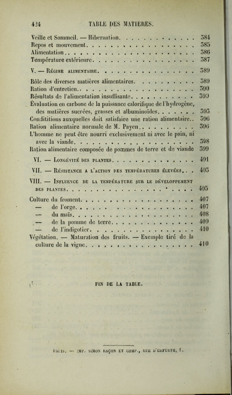 Veille et Sommeil. — Hibernation 584 Repos et mouvement 385 Alimentation 58G Température extérieure 587 V. — Régime alimentaire 589 Rôle des diverses matières alimentaires 589 Ration d’entretien 590 Résultats de l’alimentation insuffisante 599 Evaluation en carbone de la puissance calorifique de l’hydrogène, des matières sucrées, grasses et albuminoïdes 593 Condititions auxquelles doit satisfaire une ration alimentaire.. 590 Ration alimentaire normale de M. Payen 590 L’homme ne peut être nourri exclusivement ni avec le pain, ni avec la viande 398 Ration alimentaire composée de pommes de terre et de viande 399 VI. — Longévité des plantes ...... 401 VII. — Résistance a l’action des températures élevées. . . 403 VIII. — Influence de la température sur le développement DES PLANTES * . . . . 405 Culture du froment , 407 — de l’orge. 407 — du maïs 408 — de la pomme de terre 409 — de l’indigotier 410 Végétation. — Maturation des fruits. — Exemple tiré de la culture de la vigne 410 FIN DE LA TABLE. Palis. — imp. simon raçon et gomp., rue d'eufüutu, I.