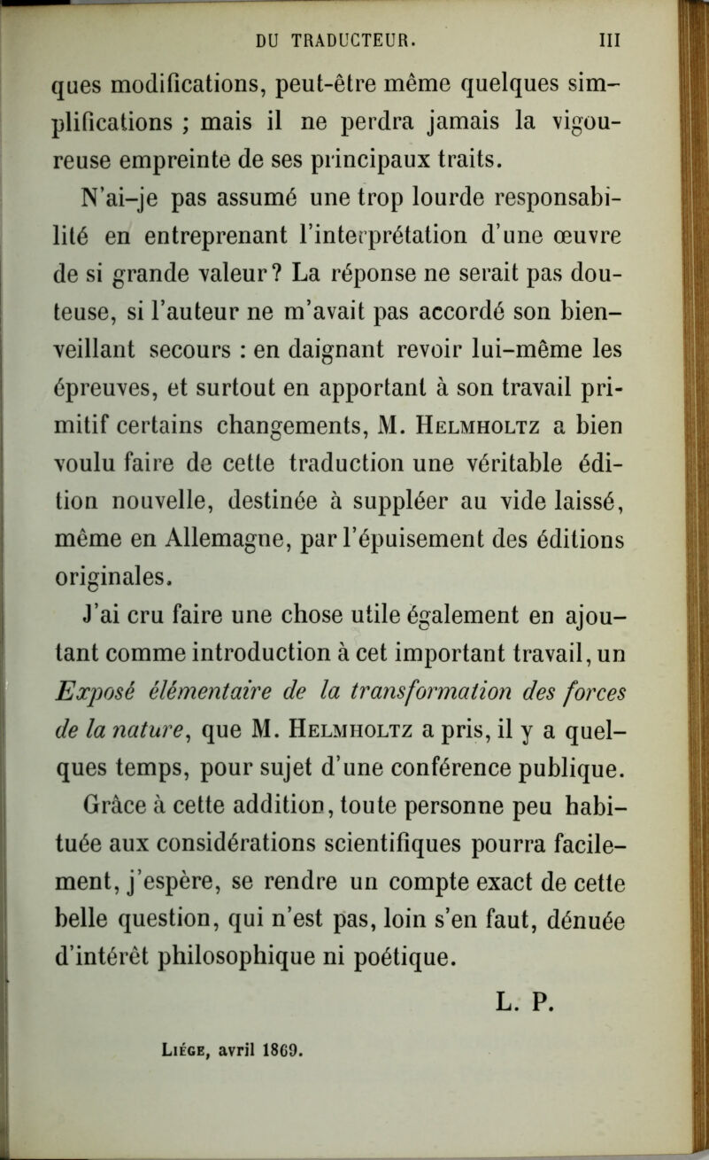 ques modifications, peut-être même quelques sim- plifications ; mais il ne perdra jamais la vigou- reuse empreinte de ses principaux traits. N’ai-je pas assumé une trop lourde responsabi- lité en entreprenant l’interprétation d’une œuvre de si grande valeur? La réponse ne serait pas dou- teuse, si l’auteur ne m’avait pas accordé son bien- veillant secours : en daignant revoir lui-même les épreuves, et surtout en apportant à son travail pri- mitif certains changements, M. Helmholtz a bien voulu faire de cette traduction une véritable édi- tion nouvelle, destinée à suppléer au vide laissé, même en Allemagne, par l’épuisement des éditions originales. J’ai cru faire une chose utile également en ajou- tant comme introduction à cet important travail, un 1Exposé élémentaire de la transformation des forces de la nature, que M. Helmholtz a pris, il y a quel- ques temps, pour sujet d’une conférence publique. Grâce à cette addition, toute personne peu habi- tuée aux considérations scientifiques pourra facile- ment, j’espère, se rendre un compte exact de cette belle question, qui n’est pas, loin s’en faut, dénuée d’intérêt philosophique ni poétique. L. P. Liège, avril 1869.