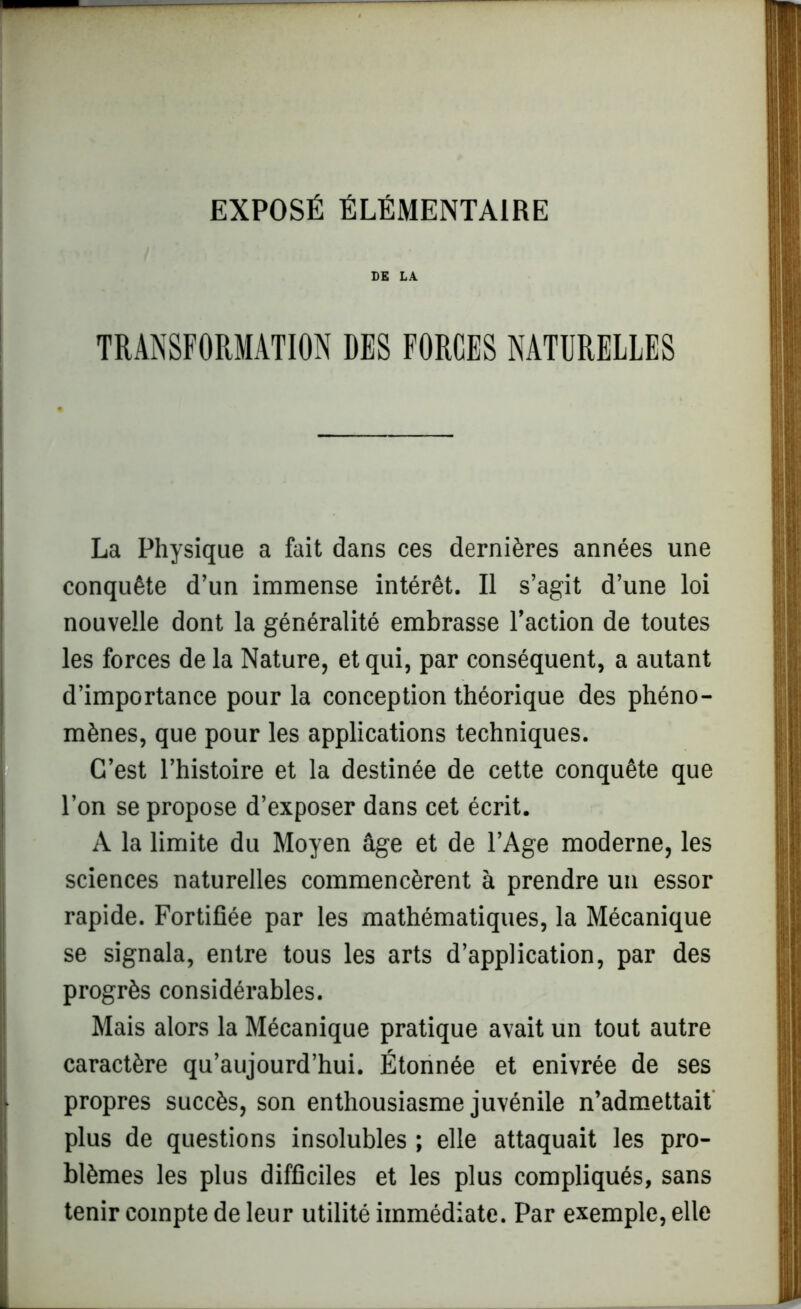 EXPOSÉ ÉLÉMENTAIRE SE LA TRANSFORMATION DES FORCES NATURELLES La Physique a fait dans ces dernières années une conquête d’un immense intérêt. Il s’agit d’une loi nouvelle dont la généralité embrasse l’action de toutes les forces de la Nature, et qui, par conséquent, a autant d’importance pour la conception théorique des phéno- mènes, que pour les applications techniques. C’est l’histoire et la destinée de cette conquête que l’on se propose d’exposer dans cet écrit. A la limite du Moyen âge et de l’Age moderne, les sciences naturelles commencèrent à prendre un essor rapide. Fortifiée par les mathématiques, la Mécanique se signala, entre tous les arts d’application, par des progrès considérables. Mais alors la Mécanique pratique avait un tout autre caractère qu’aujourd’hui. Étonnée et enivrée de ses propres succès, son enthousiasme juvénile n’admettait plus de questions insolubles ; elle attaquait les pro- blèmes les plus difficiles et les plus compliqués, sans tenir compte de leur utilité immédiate. Par exemple, elle