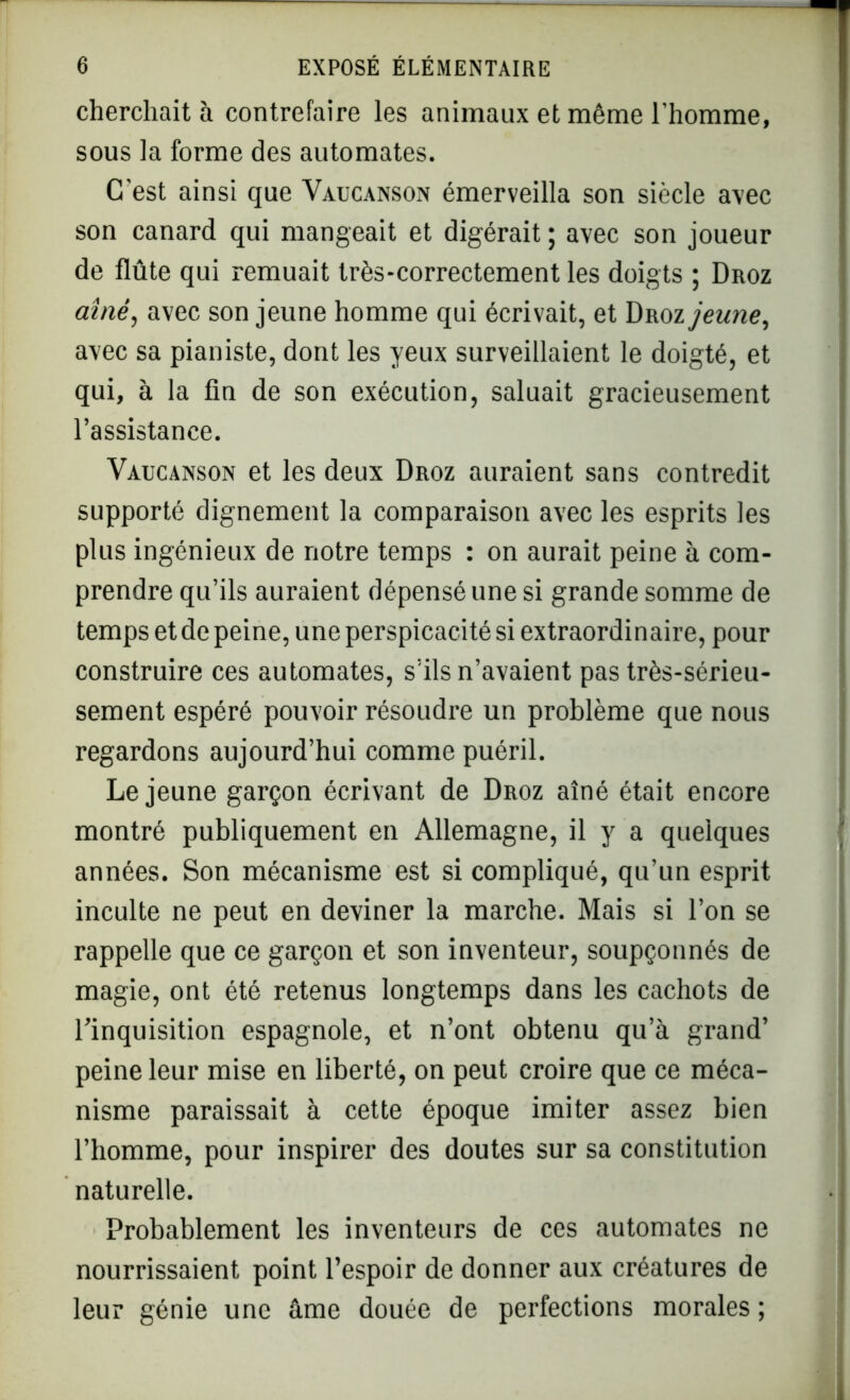 cherchait à contrefaire les animaux et même l’homme, sous la forme des automates. C'est ainsi que Vaucanson émerveilla son siècle avec son canard qui mangeait et digérait ; avec son joueur de flûte qui remuait très-correctement les doigts ; Droz aîné, avec son jeune homme qui écrivait, et Droz jeune, avec sa pianiste, dont les yeux surveillaient le doigté, et qui, à la fin de son exécution, saluait gracieusement l’assistance. Vaucanson et les deux Droz auraient sans contredit supporté dignement la comparaison avec les esprits les plus ingénieux de notre temps : on aurait peine à com- prendre qu’ils auraient dépensé une si grande somme de temps et de peine, une perspicacité si extraordinaire, pour construire ces automates, s’ils n’avaient pas très-sérieu- sement espéré pouvoir résoudre un problème que nous regardons aujourd’hui comme puéril. Lejeune garçon écrivant de Droz aîné était encore montré publiquement en Allemagne, il y a quelques années. Son mécanisme est si compliqué, qu’un esprit inculte ne peut en deviner la marche. Mais si l’on se rappelle que ce garçon et son inventeur, soupçonnés de magie, ont été retenus longtemps dans les cachots de l’inquisition espagnole, et n’ont obtenu qu’à grand’ peine leur mise en liberté, on peut croire que ce méca- nisme paraissait à cette époque imiter assez bien l’homme, pour inspirer des doutes sur sa constitution naturelle. Probablement les inventeurs de ces automates ne nourrissaient point l’espoir de donner aux créatures de leur génie une âme douée de perfections morales ;