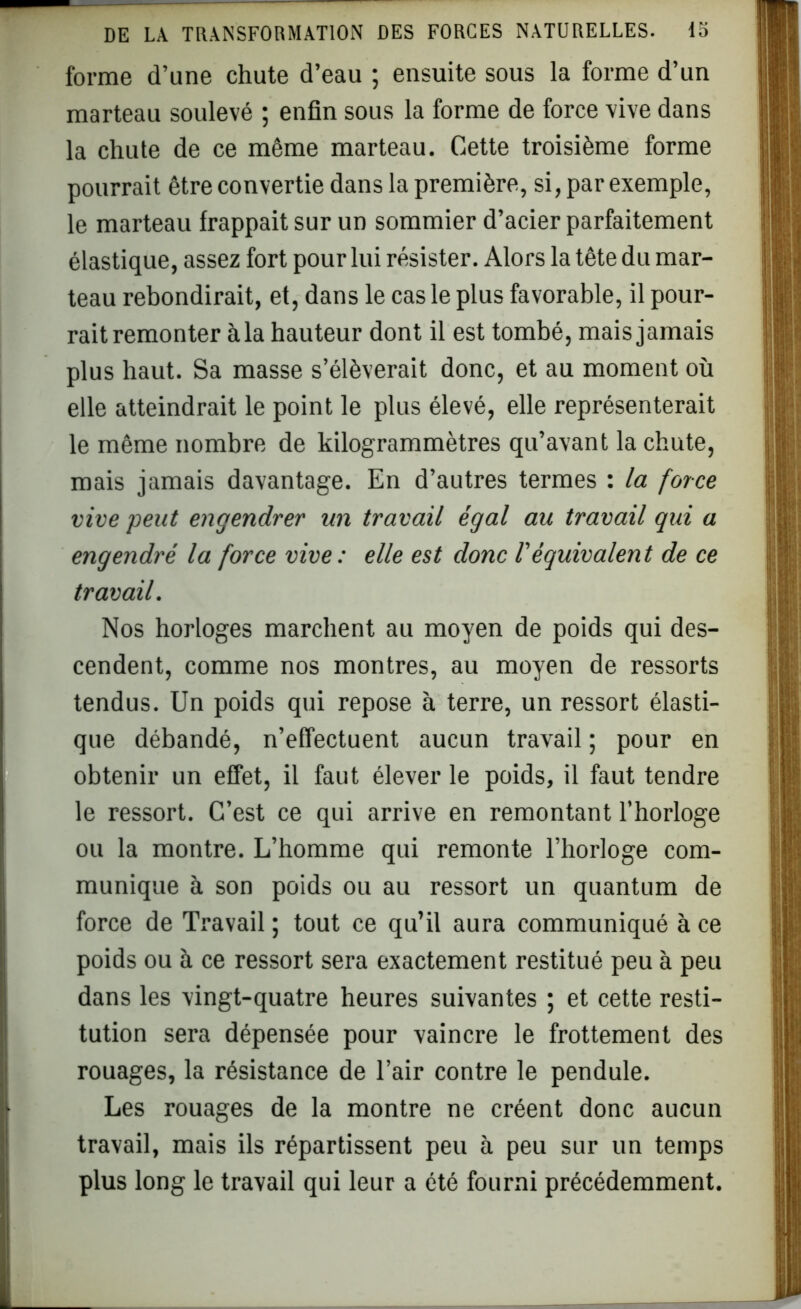 forme d’une chute d’eau ; ensuite sous la forme d’un marteau soulevé ; enfin sous la forme de force vive dans la chute de ce même marteau. Cette troisième forme pourrait être convertie dans la première, si, par exemple, le marteau frappait sur un sommier d’acier parfaitement élastique, assez fort pour lui résister. Alors la tête du mar- teau rebondirait, et, dans le cas le plus favorable, il pour- rait remonter à la hauteur dont il est tombé, mais jamais plus haut. Sa masse s’élèverait donc, et au moment où elle atteindrait le point le plus élevé, elle représenterait le même nombre de kilogrammètres qu’avant la chute, mais jamais davantage. En d’autres termes : la force vive peut engendrer un travail égal au travail qui a engendré la force vive: elle est donc Véquivalent de ce travail. Nos horloges marchent au moyen de poids qui des- cendent, comme nos montres, au moyen de ressorts tendus. Un poids qui repose à terre, un ressort élasti- que débandé, n’effectuent aucun travail ; pour en obtenir un effet, il faut élever le poids, il faut tendre le ressort. C’est ce qui arrive en remontant l’horloge ou la montre. L’homme qui remonte l’horloge com- munique à son poids ou au ressort un quantum de force de Travail ; tout ce qu’il aura communiqué à ce poids ou à ce ressort sera exactement restitué peu à peu dans les vingt-quatre heures suivantes ; et cette resti- tution sera dépensée pour vaincre le frottement des rouages, la résistance de l’air contre le pendule. Les rouages de la montre ne créent donc aucun travail, mais ils répartissent peu à peu sur un temps plus long le travail qui leur a été fourni précédemment.