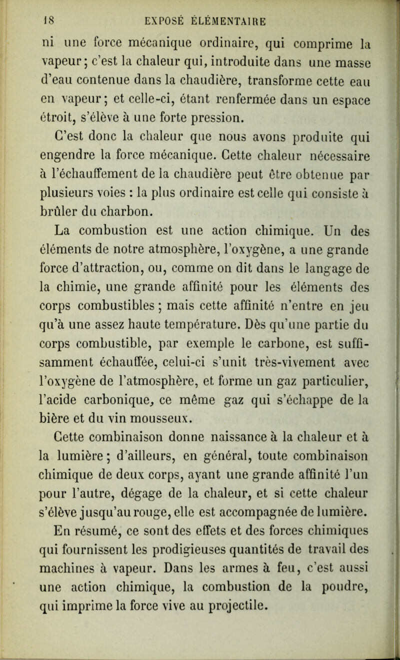 ni une force mécanique ordinaire, qui comprime la vapeur; c’est la chaleur qui, introduite dans une masse d’eau contenue dans la chaudière, transforme cette eau en vapeur; et celle-ci, étant renfermée dans un espace étroit, s’élève à une forte pression. C’est donc la chaleur que nous avons produite qui engendre la force mécanique. Cette chaleur nécessaire à réchauffement de la chaudière peut être obtenue par plusieurs voies : la plus ordinaire est celle qui consiste à brûler du charbon. La combustion est une action chimique. Un des éléments de notre atmosphère, l’oxygène, a une grande force d’attraction, ou, comme on dit dans le langage de la chimie, une grande affinité pour les éléments des corps combustibles ; mais cette affinité n’entre en jeu qu’à une assez haute température. Dès qu’une partie du corps combustible, par exemple le carbone, est suffi- samment échauffée, celui-ci s’unit très-vivement avec l’oxygène de l’atmosphère, et forme un gaz particulier, l’acide carbonique, ce même gaz qui s’échappe de la bière et du vin mousseux. Cette combinaison donne naissance à la chaleur et à la lumière ; d’ailleurs, en général, toute combinaison chimique de deux corps, ayant une grande affinité l’un pour l’autre, dégage de la chaleur, et si cette chaleur s’élève jusqu’au rouge, elle est accompagnée de lumière. En résumé, ce sont des effets et des forces chimiques qui fournissent les prodigieuses quantités de travail des machines à vapeur. Dans les armes à feu, c’est aussi une action chimique, la combustion de la poudre, qui imprime la force vive au projectile.