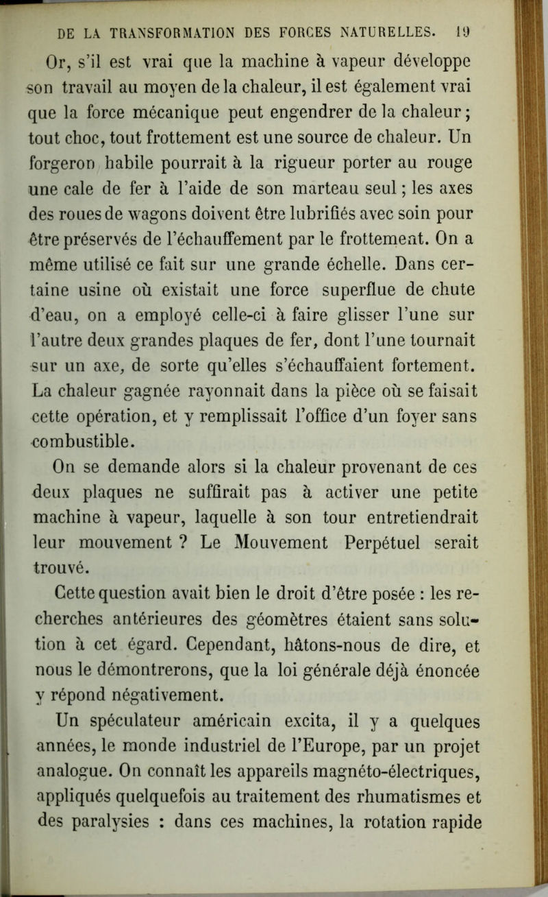 Or, s’il est vrai que la machine à vapeur développe son travail au moyen de la chaleur, il est également vrai que la force mécanique peut engendrer de la chaleur ; tout choc, tout frottement est une source de chaleur. Un forgeron habile pourrait à la rigueur porter au rouge une cale de fer à l’aide de son marteau seul ; les axes des roues de wagons doivent être lubrifiés avec soin pour être préservés de réchauffement par le frottement. On a même utilisé ce fait sur une grande échelle. Dans cer- taine usine où existait une force superflue de chute d’eau, on a employé celle-ci à faire glisser l’une sur l’autre deux grandes plaques de fer, dont l’une tournait sur un axe, de sorte qu’elles s’échauffaient fortement. La chaleur gagnée rayonnait dans la pièce où se faisait cette opération, et y remplissait l’office d’un foyer sans combustible. On se demande alors si la chaleur provenant de ces deux plaques ne suffirait pas à activer une petite machine à vapeur, laquelle à son tour entretiendrait leur mouvement ? Le Mouvement Perpétuel serait trouvé. Cette question avait bien le droit d’être posée : les re- cherches antérieures des géomètres étaient sans solu- tion à cet égard. Cependant, hâtons-nous de dire, et nous le démontrerons, que la loi générale déjà énoncée y répond négativement. Un spéculateur américain excita, il y a quelques années, le monde industriel de l’Europe, par un projet analogue. On connaît les appareils magnéto-électriques, appliqués quelquefois au traitement des rhumatismes et des paralysies : dans ces machines, la rotation rapide