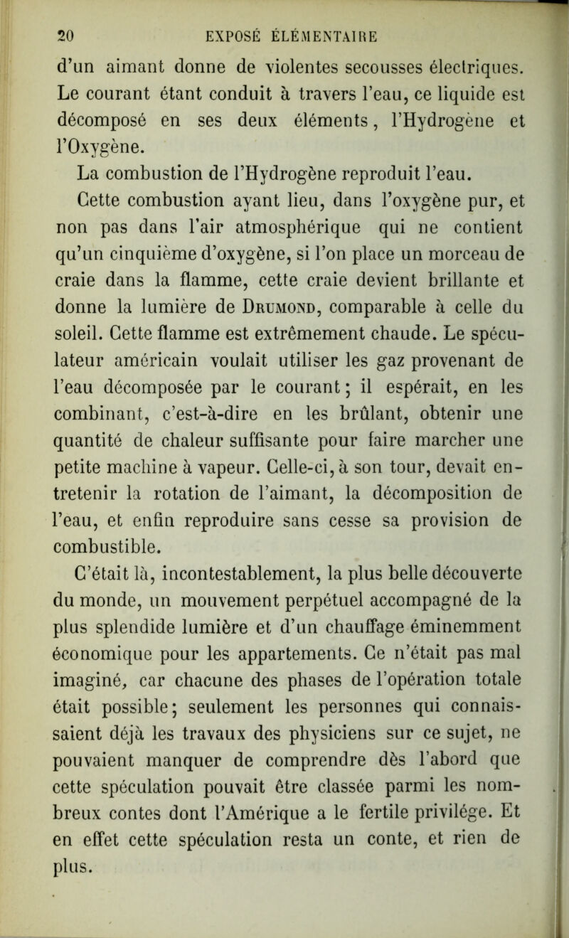 d’un aimant donne de violentes secousses électriques. Le courant étant conduit à travers l’eau, ce liquide est décomposé en ses deux éléments, l’Hydrogène et l’Oxygène. La combustion de l’Hydrogène reproduit l’eau. Cette combustion ayant lieu, dans l’oxygène pur, et non pas dans l’air atmosphérique qui ne contient qu’un cinquième d’oxygène, si l’on place un morceau de craie dans la flamme, cette craie devient brillante et donne la lumière de Drumond, comparable à celle du soleil. Cette flamme est extrêmement chaude. Le spécu- lateur américain voulait utiliser les gaz provenant de l’eau décomposée par le courant ; il espérait, en les combinant, c’est-à-dire en les brûlant, obtenir une quantité de chaleur suffisante pour faire marcher une petite machine à vapeur. Celle-ci, à son tour, devait en- tretenir la rotation de l’aimant, la décomposition de l’eau, et enfin reproduire sans cesse sa provision de combustible. C’était là, incontestablement, la plus belle découverte du monde, un mouvement perpétuel accompagné de la plus splendide lumière et d’un chauffage éminemment économique pour les appartements. Ce n’était pas mal imaginé, car chacune des phases de l’opération totale était possible; seulement les personnes qui connais- saient déjà les travaux des physiciens sur ce sujet, ne pouvaient manquer de comprendre dès l’abord que cette spéculation pouvait être classée parmi les nom- breux contes dont l’Amérique a le fertile privilège. Et en effet cette spéculation resta un conte, et rien de plus.