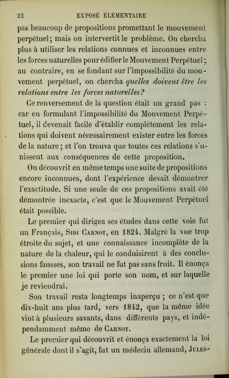 pas beaucoup de propositions promettant le mouvement perpétuel; mais on intervertit le problème. On chercha plus à utiliser les relations connues et inconnues entre les forces naturelles pour édifier le Mouvement Perpétuel ; au contraire, en se fondant sur l’impossibilité du mou- vement perpétuel, on chercha quelles doivent être les relations entre les forces naturelles? Ce renversement de la question était un grand pas : car en formulant l’impossibilité du Mouvement Perpé- tue], il devenait facile d’établir complètement les rela- tions qui doivent nécessairement exister entre les forces de la nature ; et Ton trouva que toutes ces relations s’u- nissent aux conséquences de cette proposition. On découvrit en même temps une suite de propositions encore inconnues, dont l’expérience devait démontrer l’exactitude. Si une seule de ces propositions avait été démontrée inexacte, c’est que le Mouvement Perpétuel était possible. Le premier qui dirigea ses études dans cette voie fut un Français, Sidi Carnot, en 1824. Malgré la vue trop étroite du sujet, et une connaissance incomplète de la nature de la chaleur, qui le conduisirent à des conclu- sions fausses, son travail ne fut pas sans fruit. Il énonça le premier une loi qui porte son nom, et sur laquelle je reviendrai. Son travail resta longtemps inaperçu ; ce n’est que dix-huit ans plus tard, vers 1842, que la même idée vint à plusieurs savants, dans différents pays, et indé- pendamment même de Carnot. Le premier qui découvrit et énonça exactement la loi générale dont il s’agit, fut un médecin allemand, Jules-