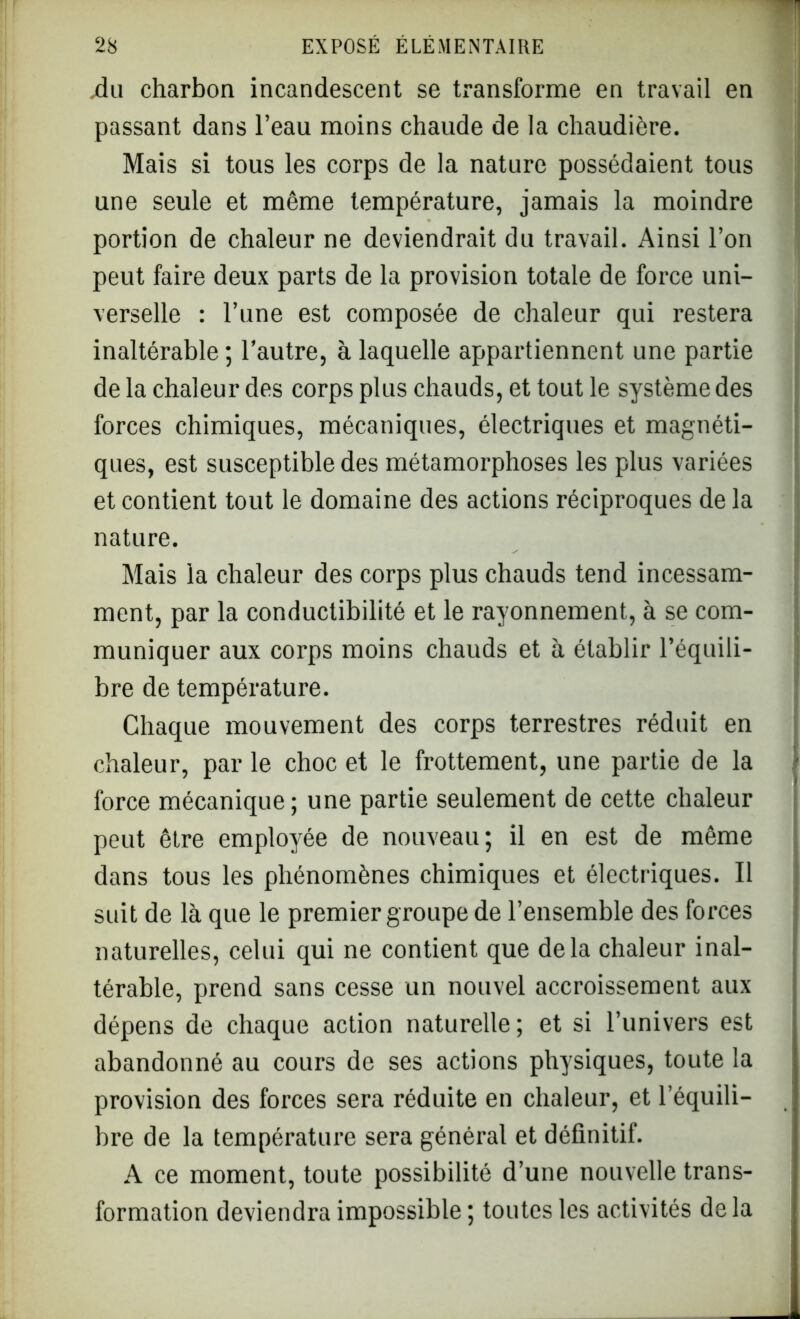 du charbon incandescent se transforme en travail en passant dans l’eau moins chaude de la chaudière. Mais si tous les corps de la nature possédaient tous une seule et même température, jamais la moindre portion de chaleur ne deviendrait du travail. Ainsi l’on peut faire deux parts de la provision totale de force uni- verselle : l’une est composée de chaleur qui restera inaltérable ; l’autre, à laquelle appartiennent une partie de la chaleur des corps plus chauds, et tout le système des forces chimiques, mécaniques, électriques et magnéti- ques, est susceptible des métamorphoses les plus variées et contient tout le domaine des actions réciproques de la nature. Mais la chaleur des corps plus chauds tend incessam- ment, par la conductibilité et le rayonnement, à se com- muniquer aux corps moins chauds et à établir l’équili- bre de température. Chaque mouvement des corps terrestres réduit en chaleur, par le choc et le frottement, une partie de la force mécanique; une partie seulement de cette chaleur peut être employée de nouveau; il en est de même dans tous les phénomènes chimiques et électriques. Il sidt de là que le premier groupe de l’ensemble des forces naturelles, celui qui ne contient que delà chaleur inal- térable, prend sans cesse un nouvel accroissement aux dépens de chaque action naturelle ; et si l’univers est abandonné au cours de ses actions physiques, toute la provision des forces sera réduite en chaleur, et l’équili- bre de la température sera général et définitif. A ce moment, toute possibilité d’une nouvelle trans- formation deviendra impossible ; toutes les activités de la -