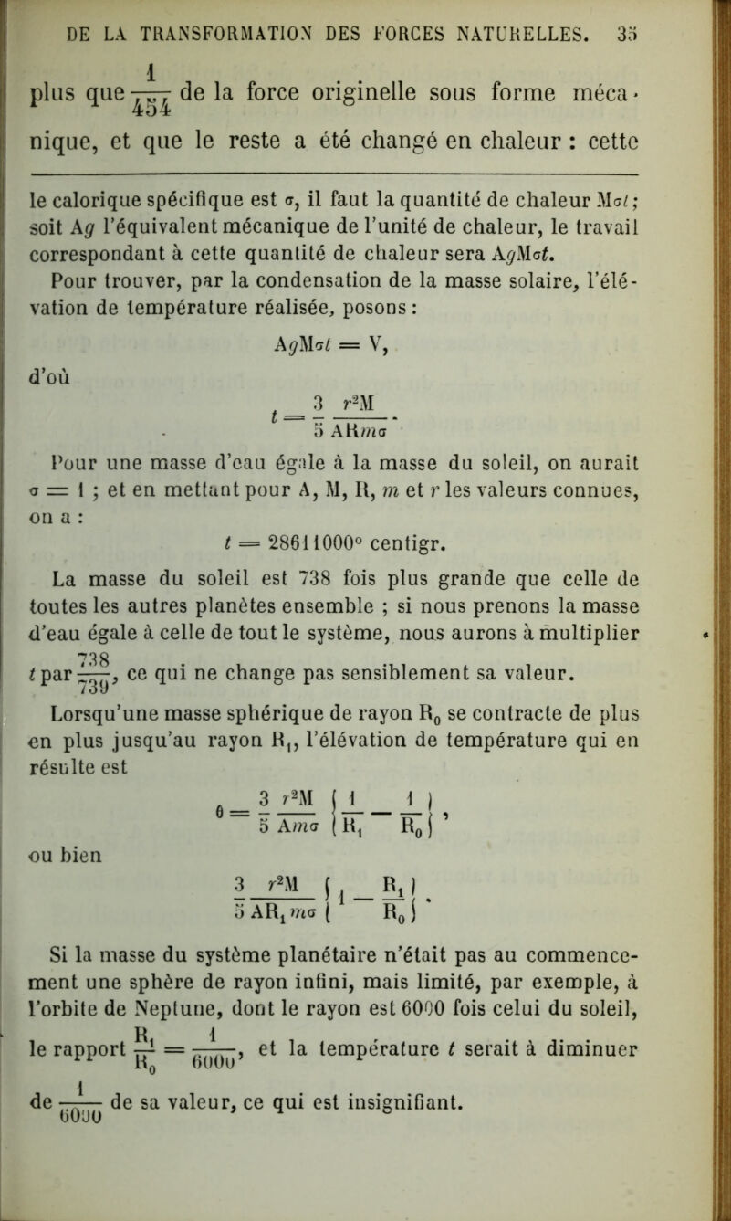 plus que de la force originelle sous forme méca * nique, et que le reste a été changé en chaleur : cette le calorique spécifique est c, il faut la quantité de chaleur Me/; soit A g l’équivalent mécanique de l’unité de chaleur, le travail correspondant à cette quantité de chaleur sera AgMat. Pour trouver, par la condensation de la masse solaire, l’élé- vation de température réalisée, posons: A#Mc/ = V, d’où t _ 3 r2M o AKmff Pour une masse d’eau égale cà la masse du soleil, on aurait c = 1 ; et en mettant pour A, M, II, m et r les valeurs connues, on a : t = 28611000° centigr. La masse du soleil est 738 fois plus grande que celle de toutes les autres planètes ensemble ; si nous prenons la masse d’eau égale à celle de tout le système, nous aurons à multiplier /par^^, ce qui ne change pas sensiblement sa valeur. Lorsqu’une masse sphérique de rayon R0 se contracte de plus en plus jusqu’au rayon R1? l’élévation de température qui en résulte est 3 rm jJ 1_) 5 Ame j Rt R0 j ’ ou bien 3 r»M ( RJ ^ o ARj me ( R0 j Si la masse du système planétaire n’était pas au commence- ment une sphère de rayon infini, mais limité, par exemple, à l’orbite de Neptune, dont le rayon est 6000 fois celui du soleil, le rapport ~ et la température t serait à diminuer de — de sa valeur, ce qui est insignifiant. üOuo ^ °