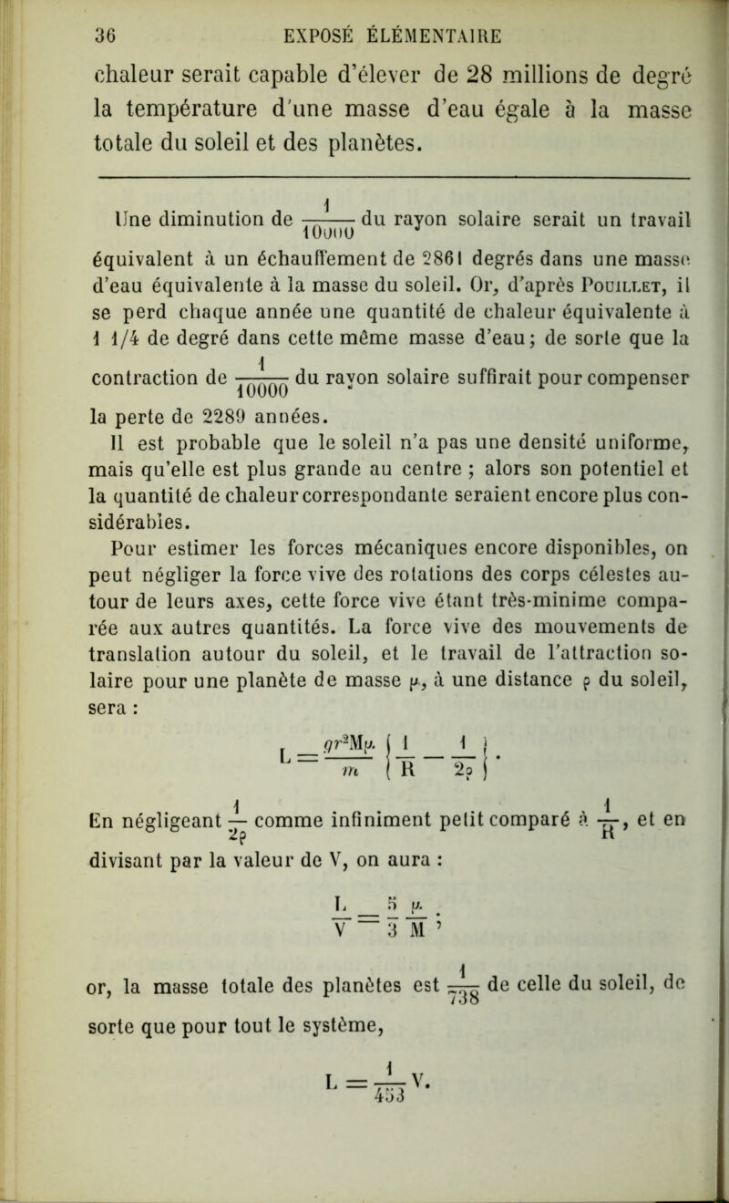 chaleur serait capable d’élever de 28 millions de degré la température dune masse d’eau égale à la masse totale du soleil et des planètes. Une diminution de — du rayon solaire serait un travail équivalent à un échauffement de 2861 degrés dans une masse d’eau équivalente à la masse du soleil. Or, d’après Pouillet, il se perd chaque année une quantité de chaleur équivalente à 1 1/4 de degré dans cette même masse d’eau; de sorte que la I contraction de ■ ^ du rayon solaire suffirait pour compenser la perte de 2289 années. Il est probable que le soleil n’a pas une densité uniforme, mais qu’elle est plus grande au centre ; alors son potentiel et la quantité de chaleur correspondante seraient encore plus con- sidérables. Pour estimer les forces mécaniques encore disponibles, on peut négliger la force vive des rotations des corps célestes au- tour de leurs axes, cette force vive étant très-minime compa- rée aux autres quantités. La force vive des mouvements de translation autour du soleil, et le travail de l’attraction so- laire pour une planète de masse p, à une distance p du soleil, sera : _qr2Mp (1 1 j L “ m | H 2o ) \ 1 En négligeant — comme infiniment petit comparé à — , et en 2p n divisant par la valeur de V, on aura : L fi p Y ~ 3 ï ’ or. la masse totale des planètes est de celle du soleil, de /O O sorte que pour tout le système,