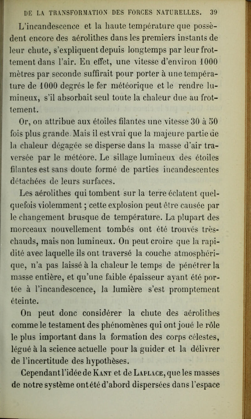 L’incandescence et la liante température que possè- dent encore des aérolithes dans les premiers instants de leur chute, s’expliquent depuis longtemps par leur frot- tement dans l’air. En effet, une vitesse d’environ 1000 mètres par seconde suffirait pour porter à une tempéra- ture de 1000 degrés le fer météorique et le rendre lu- mineux, s’il absorbait seul toute la chaleur due au frot- tement. Or, on attribue aux étoiles filantes une vitesse 30 à 50 fois plus grande Mais il est vrai que la majeure partie de la chaleur dégagée se disperse dans la masse d’air tra- versée par le météore. Le sillage lumineux des étoiles filantes est sans doute formé de parties incandescentes détachées de leurs surfaces. Les aérolithes qui tombent sur la terre éclatent quel- quefois violemment ; cette explosion peut être causée par le changement brusque de température. La plupart des morceaux nouvellement tombés ont été trouvés très- chauds, mais non lumineux. On peut croire que la rapi- dité avec laquelle ils ont traversé la couche atmosphéri- que, n’a pas laissé à la chaleur le temps de pénétrer la masse entière, et qu’une faible épaisseur ayant été por- tée à l’incandescence, la lumière s’est promptement éteinte. On peut donc considérer la chute des aérolithes comme le testament des phénomènes qui ont joué le rôle le plus important dans la formation des corps célestes, légué à la science actuelle pour la guider et la délivrer de l’incertitude des hypothèses. Cependant l’idée de Kant et de Laplace, que les masses de notre système ontété d’abord dispersées dans l’espace