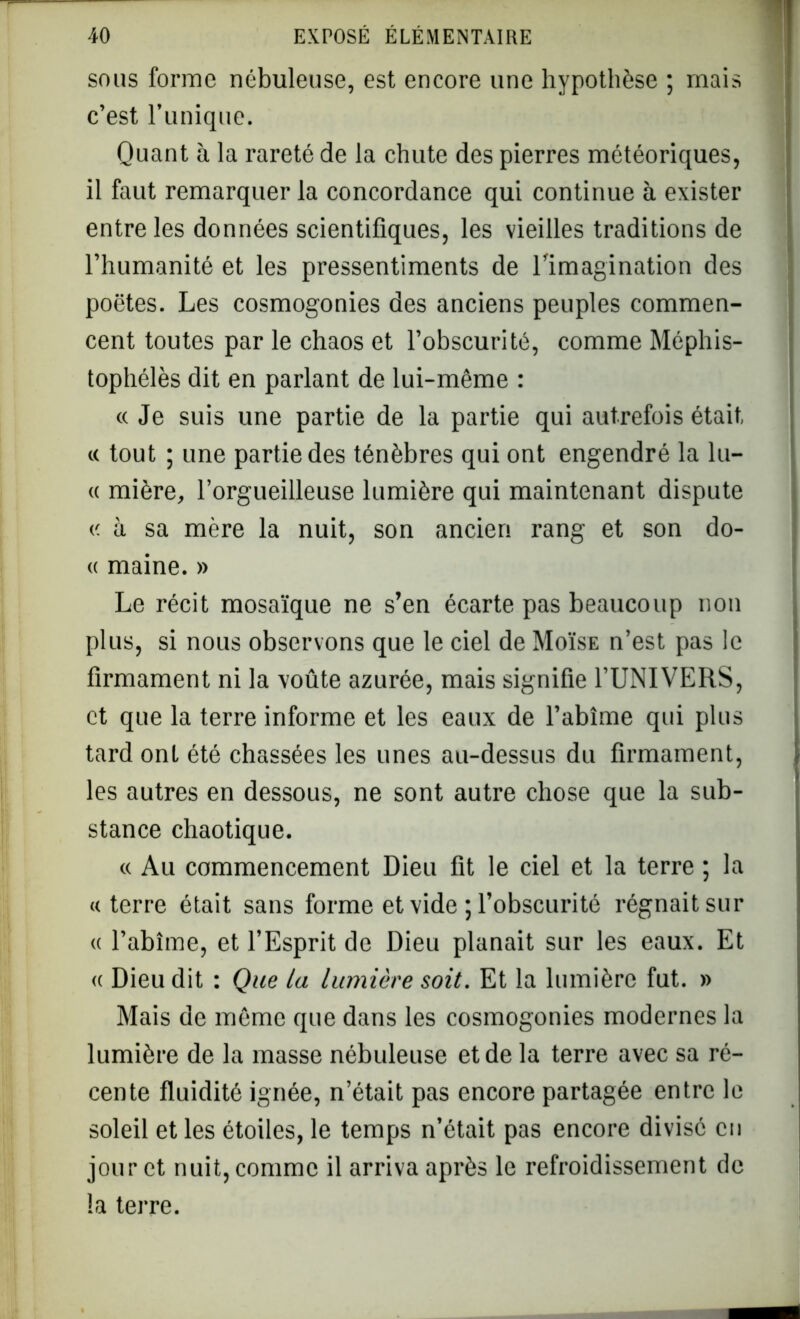 sous forme nébuleuse, est encore une hypothèse ; mais c’est l’unique. Quant à la rareté de la chute des pierres météoriques, il faut remarquer la concordance qui continue à exister entre les données scientifiques, les vieilles traditions de l’humanité et les pressentiments de l'imagination des poètes. Les cosmogonies des anciens peuples commen- cent toutes par le chaos et l’obscurité, comme Méphis- tophélès dit en parlant de lui-même : « Je suis une partie de la partie qui autrefois était « tout ; une partie des ténèbres qui ont engendré la lu- « mière, l’orgueilleuse lumière qui maintenant dispute « à sa mère la nuit, son ancien rang et son do- « maine. » Le récit mosaïque ne s’en écarte pas beaucoup non plus, si nous observons que le ciel de Moïse n’est pas le firmament ni la voûte azurée, mais signifie l’UNIVERS, et que la terre informe et les eaux de l’abîme qui plus tard ont été chassées les unes au-dessus du firmament, les autres en dessous, ne sont autre chose que la sub- stance chaotique. « Au commencement Dieu fit le ciel et la terre ; la «terre était sans forme et vide ; l’obscurité régnait sur « l’abîme, et l’Esprit de Dieu planait sur les eaux. Et « Dieu dit : Que la lumière soit. Et la lumière fut. » Mais de même que dans les cosmogonies modernes la lumière de la masse nébuleuse et de la terre avec sa ré- cente fluidité ignée, n’était pas encore partagée entre le soleil et les étoiles, le temps n’était pas encore divisé en jour et nuit, comme il arriva après le refroidissement de la terre.