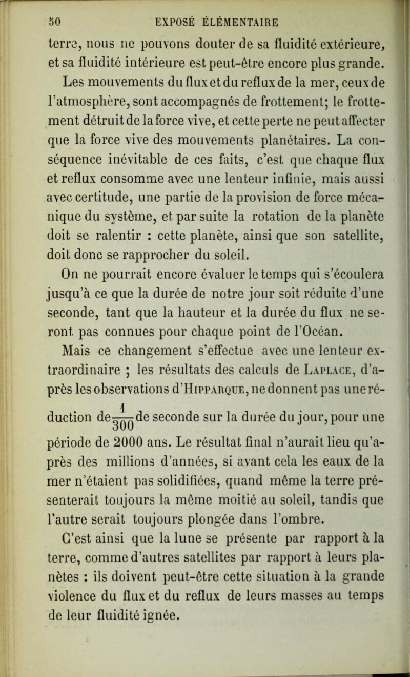 terre, nous ne pouvons douter de sa fluidité extérieure, et sa fluidité intérieure est peut-être encore plus grande. Les mouvements du flux et du reflux de la mer, ceux de l’atmosphère, sont accompagnés de frottement; le frotte- ment détruit de la force vive, et cette perte ne peut affecter que la force vive des mouvements planétaires. La con- séquence inévitable de ces faits, c’est que chaque flux et reflux consomme avec une lenteur infinie, mais aussi avec certitude, une partie de la provision de force méca- nique du système, et par suite la rotation de la planète doit se ralentir : cette planète, ainsi que son satellite, doit donc se rapprocher du soleil. On ne pourrait encore évaluer le temps qui s’écoulera jusqu’à ce que la durée de notre jour soit réduite d’une seconde, tant que la hauteur et la durée du flux ne se- ront pas connues pour chaque point de l’Océan. Mais ce changement s’effectue avec une lenteur ex- traordinaire ; les résultats des calculs de Lapla.ce, d’a- près les observations d’HippARQUE, ne donnent pas uneré- l duction de^T^de seconde sur la durée du jour, pour une oUU période de 2000 ans. Le résultat final n’aurait lieu qu’a- près des millions d’années, si avant cela les eaux de la mer n’étaient pas solidifiées, quand même la terre pré- senterait toujours la même moitié au soleil, tandis que l’autre serait toujours plongée dans l’ombre. C’est ainsi que la lune se présente par rapport à la terre, comme d’autres satellites par rapport à leurs pla- nètes : ils doivent peut-être cette situation à la grande violence du flux et du reflux de leurs masses au temps de leur fluidité ignée.