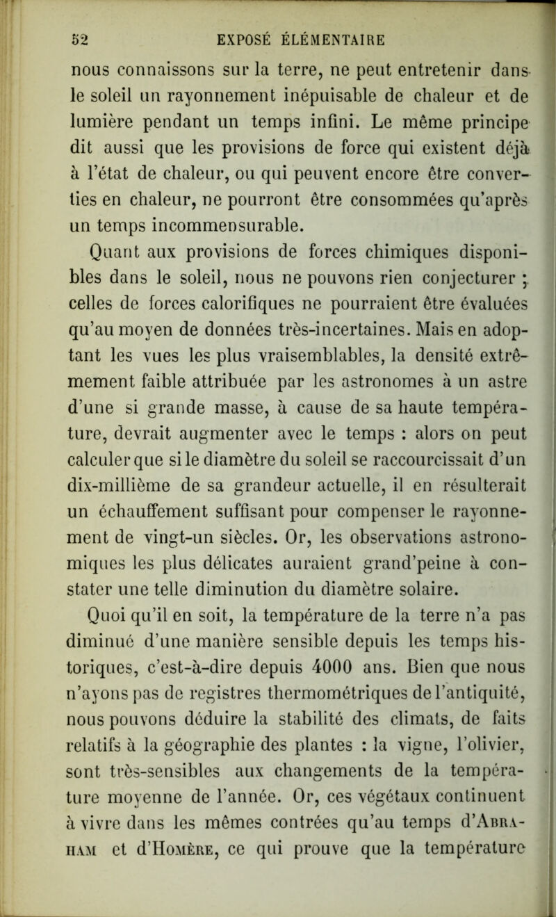 nous connaissons sur la terre, ne peut entretenir dans- le soleil un rayonnement inépuisable de chaleur et de lumière pendant un temps infini. Le même principe dit aussi que les provisions de force qui existent déjà à l’état de chaleur, ou qui peuvent encore être conver- ties en chaleur, ne pourront être consommées qu’après un temps incommensurable. Quant aux provisions de forces chimiques disponi- bles dans le soleil, nous ne pouvons rien conjecturer celles de forces calorifiques ne pourraient être évaluées qu’au moyen de données très-incertaines. Mais en adop- tant les vues les plus vraisemblables, la densité extrê- mement faible attribuée par les astronomes à un astre d’une si grande masse, à cause de sa haute tempéra- ture, devrait augmenter avec le temps : alors on peut calculer que si le diamètre du soleil se raccourcissait d’un dix-millième de sa grandeur actuelle, il en résulterait un échauffement suffisant pour compenser le rayonne- ment de vingt-un siècles. Or, les observations astrono- * miques les plus délicates auraient grand’peine à con- stater une telle diminution du diamètre solaire. Quoi qu’il en soit, la température de la terre n’a pas diminué d’une manière sensible depuis les temps his- toriques, c’est-à-dire depuis 4000 ans. Bien que nous n’ayons pas de registres thermométriques de l’antiquité, nous pouvons déduire la stabilité des climats, de faits relatifs à la géographie des plantes : la vigne, l’olivier, sont très-sensibles aux changements de la tempéra- • ture moyenne de l’année. Or, ces végétaux continuent à vivre dans les mêmes contrées qu’au temps d’ABRA- ham et d’HojiÈRE, ce qui prouve que la température