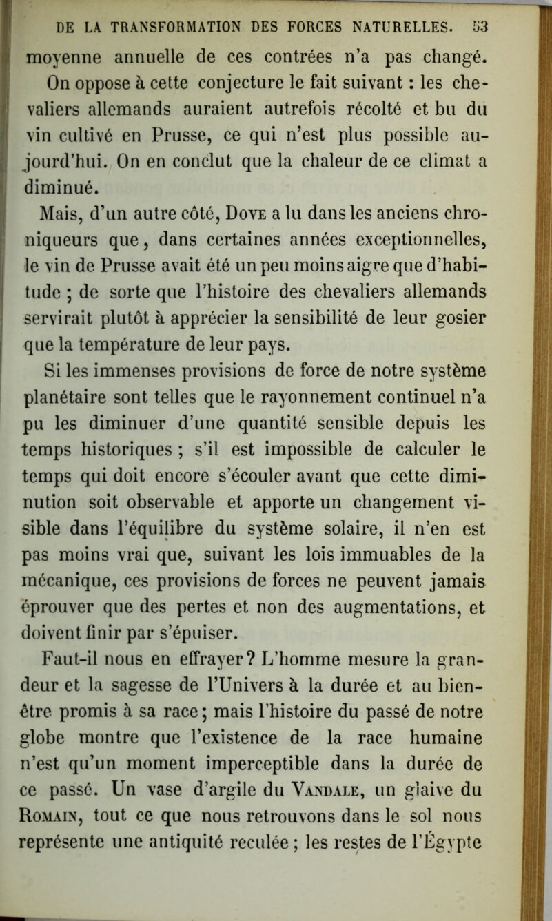 moyenne annuelle de ces contrées n’a pas changé. On oppose à cette conjecture le fait suivant : les che- valiers allemands auraient autrefois récolté et bu du vin cultivé en Prusse, ce qui n’est plus possible au- jourd’hui. On en conclut que la chaleur de ce climat a diminué. Mais, d’un autre côté, Dove a lu dans les anciens chro- niqueurs que, dans certaines années exceptionnelles, le vin de Prusse avait été un peu moins aigre que d’habi- tude ; de sorte que l’histoire des chevaliers allemands servirait plutôt à apprécier la sensibilité de leur gosier que la température de leur pays. Si les immenses provisions de force de notre système planétaire sont telles que le rayonnement continuel n’a pu les diminuer d’une quantité sensible depuis les temps historiques ; s’il est impossible de calculer le temps qui doit encore s’écouler avant que cette dimi- nution soit observable et apporte un changement vi- sible dans l’équilibre du système solaire, il n’en est pas moins vrai que, suivant les lois immuables de la mécanique, ces provisions de forces ne peuvent jamais éprouver que des pertes et non des augmentations, et doivent finir par s’épuiser. Faut-il nous en effrayer? L’homme mesure la gran- deur et la sagesse de l’Univers à la durée et au bien- être promis à sa race; mais l’histoire du passé de notre globe montre que l’existence de la race humaine n’est qu’un moment imperceptible dans la durée de ce passé. Un vase d’argile du Vandale, un glaive du Romain, tout ce que nous retrouvons dans le sol nous représente une antiquité reculée ; les restes de l’Égypte