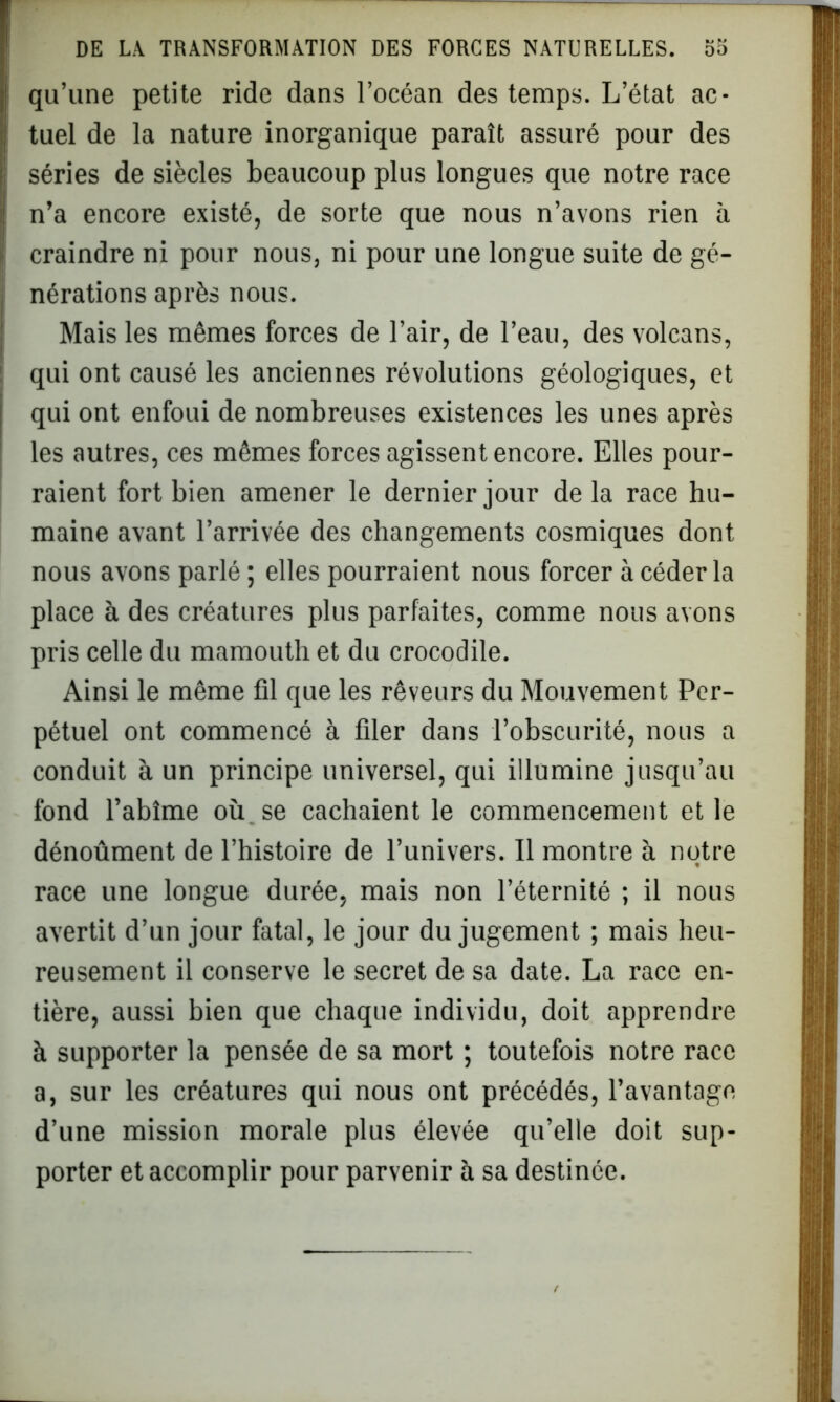 qu’une petite ride dans l’océan des temps. L’état ac- tuel de la nature inorganique paraît assuré pour des séries de siècles beaucoup plus longues que notre race n’a encore existé, de sorte que nous n’avons rien à craindre ni pour nous, ni pour une longue suite de gé- nérations après nous. Mais les mêmes forces de l’air, de l’eau, des volcans, qui ont causé les anciennes révolutions géologiques, et qui ont enfoui de nombreuses existences les unes après les autres, ces mêmes forces agissent encore. Elles pour- raient fort bien amener le dernier jour de la race hu- maine avant l’arrivée des changements cosmiques dont nous avons parlé ; elles pourraient nous forcer à céder la place à des créatures plus parfaites, comme nous avons pris celle du mamouth et du crocodile. Ainsi le même fil que les rêveurs du Mouvement Per- pétuel ont commencé à filer dans l’obscurité, nous a conduit à un principe universel, qui illumine jusqu’au fond l’abîme où. se cachaient le commencement et le dénoûment de l’histoire de l’univers. Il montre à notre race une longue durée, mais non l’éternité ; il nous avertit d’un jour fatal, le jour du jugement ; mais heu- reusement il conserve le secret de sa date. La race en- tière, aussi bien que chaque individu, doit apprendre à supporter la pensée de sa mort ; toutefois notre race a, sur les créatures qui nous ont précédés, l’avantage d’une mission morale plus élevée qu’elle doit sup- porter et accomplir pour parvenir à sa destinée.