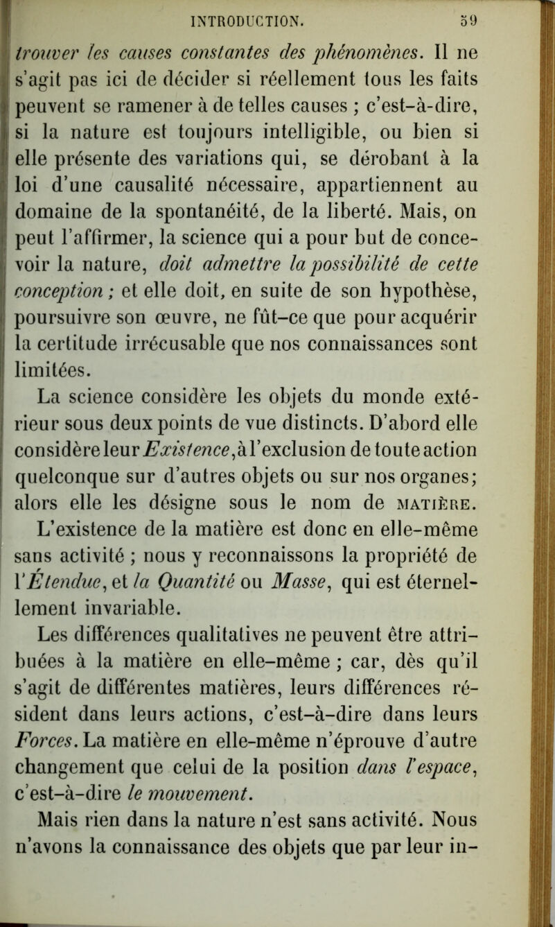 trouver les causes constantes des phénomènes. Il ne s’agit pas ici de décider si réellement tous les faits peuvent se ramener à de telles causes ; c’est-à-dire, si la nature est toujours intelligible, ou bien si elle présente des variations qui, se dérobant à la loi d’une causalité nécessaire, appartiennent au domaine de la spontanéité, de la liberté. Mais, on peut l’affirmer, la science qui a pour but de conce- voir la nature, doit admettre la possibilité de cette conception ; et elle doit, en suite de son hypothèse, poursuivre son œuvre, ne fût-ce que pour acquérir la certitude irrécusable que nos connaissances sont limitées. La science considère les objets du monde exté- rieur sous deux points de vue distincts. D’abord elle considère leur Exisfence,hY exclusion de toute action quelconque sur d’autres objets ou sur nos organes; alors elle les désigne sous le nom de matière. L’existence de la matière est donc en elle-même sans activité ; nous y reconnaissons la propriété de Y Étendue, et la Quantité ou Masse, qui est éternel- lement invariable. Les différences qualitatives ne peuvent être attri- buées à la matière en elle-même ; car, dès qu’il s’agit de différentes matières, leurs différences ré- sident dans leurs actions, c’est-à-dire dans leurs Forces. La matière en elle-même n’éprouve d’autre changement que celui de la position dans l’espace, c’est-à-dire le mouvement. Mais rien dans la nature n’est sans activité. Nous n’avons la connaissance des objets que par leur in-