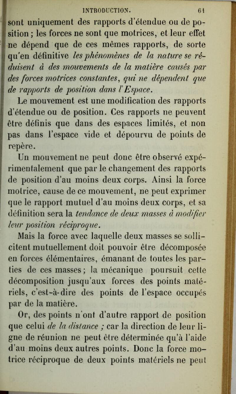 sont uniquement des rapports d’étendue ou de po- sition ; les forces ne sont que motrices, et leur effet ne dépend que de ces mêmes rapports, de sorte qu’en définitive les phénomènes de la nature se ré- duisent à des mouvements de la matière causés par des forces motrices constantes, qui ne dépendent que de rapports de position dans l'Espace. Le mouvement est une modification des rapports d’étendue ou de position. Ces rapports ne peuvent être définis que dans des espaces limités, et non pas dans l’espace vide et dépourvu de points de repère. Un mouvement ne peut donc être observé expé- rimentalement que par le changement des rapports de position d’au moins deux corps. Ainsi la force motrice, cause de ce mouvement, ne peut exprimer que le rapport mutuel d’au moins deux corps, et sa définition sera la tendance de deux masses à modifier leur position réciproque. Mais la force avec laquelle deux masses se solli- citent mutuellement doit pouvoir être décomposée en forces élémentaires, émanant de toutes les par- ties de ces masses; la mécanique poursuit cette décomposition jusqu’aux forces des points maté- riels, c’est-à-dire des points de l’espace occupés par de la matière. Or, des points n’ont d’autre rapport de position que celui de la distance ; car la direction de leur li- gne de réunion ne peut être déterminée qu’à l’aide d’au moins deux autres points. Donc la force mo- trice réciproque de deux points matériels ne peut