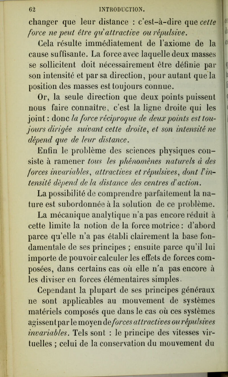 changer que leur distance : c’est-à-dire que, cette 1 force ne peut être qu attractive ou répulsive. Cela résulte immédiatement de l’axiome de la cf cause suffisante. La force avec laquelle deux masses se sollicitent doit nécessairement être définie par f son intensité et par sa direction, pour autant que la t> position des masses est toujours connue. ï Or, la seule direction que deux points puissent 1 nous faire connaître, c’est la ligne droite qui les t joint : donc la force réciproque cle deux points est tou- I jours dirigée suivant cette droite, et son intensité ne dépend que de leur distance. Enfin le problème des sciences physiques con- siste à ramener tous les phénomènes naturels à des forces invariables, attractives et répulsives, dont l'in- tensité dépend de la distance des centres d'action. La possibilité de comprendre parfaitement la na- ture est subordonnée à la solution de ce problème. La mécanique analytique n’a pas encore réduit à cette limite la notion de la force motrice : d’abord parce qu’elle n’a pas établi clairement la base fon- damentale de ses principes ; ensuite parce qu’il lui importe de pouvoir calculer les effets de forces com- posées, dans certains cas où elle n’a pas encore à les diviser en forces élémentaires simples. Cependant la plupart de ses principes généraux ne sont applicables au mouvement de systèmes matériels composés que dans le cas où ces systèmes agissent par le moyen de, forces attractives ou répulsives invariables. Tels sont : le principe des vitesses vir- tuelles ; celui de la conservation du mouvement du