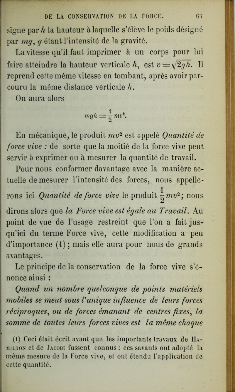 signe par h la hauteur à laquelle s’élève le poids désigne par mg, g étant l'intensité de la gravité. La vitesse qu’il faut imprimer à un corps pour lui faire atteindre la hauteur verticale h, est v — \j2gh. Il reprend cette même vitesse en tombant, après avoir par- couru la même distance verticale h. On aura alors mgk - ^ mu*. En mécanique, le produit mo2 est appelé Quantité de force vive : de sorte que la moitié de la force vive peut servir à exprimer ou à mesurer la quantité de travail. Pour nous conformer davantage avec la manière ac- tuelle de mesurer l’intensité des forces, nous appelle- .1 rons ici Quantité de force vive le produit nous dirons alors que la Force vive est égale au Travail. Au point de vue de l’usage restreint que l’on a fait jus- qu’ici du terme Force vive, cette modification a peu d’importance (1) ; mais elle aura pour nous de grands avantages. Le principe de la conservation de la force vive s’é- nonce ainsi : Quand un nombre quelconque de points matériels mobiles se meut sous l'unique influence de leurs forces réciproques, ou de forces émanant de centres fixes, la somme de toutes leurs forces vives est la même chaque (l) Ceci était écrit avant que les importants travaux de Ha- milton et de Jacobi fussent connus : ces savants ont adopté la même mesure de la Force vive, et ont étendu l’application de celte quantité.