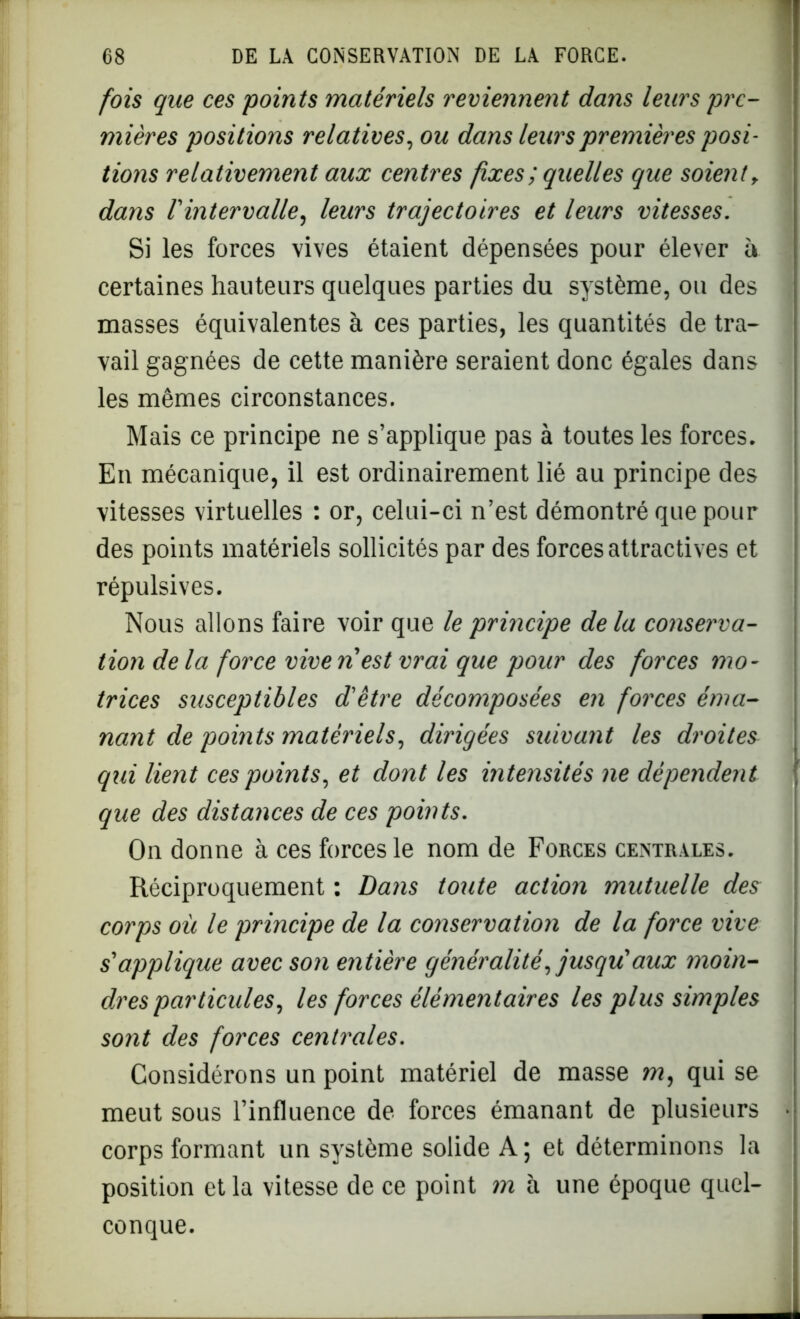 fois que ces points matériels reviennent dans leurs pre- mières positions relatives, ou dans leurs premières posi- tions relativement aux centres fixes; quelles que soient, dans l'intervalle, leurs trajectoires et leurs vitesses. Si les forces vives étaient dépensées pour élever à certaines hauteurs quelques parties du système, ou des masses équivalentes à ces parties, les quantités de tra- vail gagnées de cette manière seraient donc égales dans les mêmes circonstances. Mais ce principe ne s’applique pas à toutes les forces. En mécanique, il est ordinairement lié au principe des vitesses virtuelles : or, celui-ci n’est démontré que pour des points matériels sollicités par des forces attractives et répulsives. Nous allons faire voir que le principe de la conserva- tion delà force vivenest vrai que pour des forces mo- trices susceptibles d'être décomposées en forces éma- nant de points matériels, dirigées suivant les droites qui lient ces points, et dont les intensités ne dépendent que des distances de ces points. On donne à ces forces le nom de Forces centrales. Réciproquement : Dans toute action mutuelle des corps où le principe de la conservation de la force vive s'applique avec son entière généralité, jusqu'aux moin- dres particules, les forces élémentaires les plus simples sont des forces centrales. Considérons un point matériel de masse m, qui se meut sous l’influence de forces émanant de plusieurs corps formant un système solide A ; et déterminons la position et la vitesse de ce point m à une époque quel- conque.