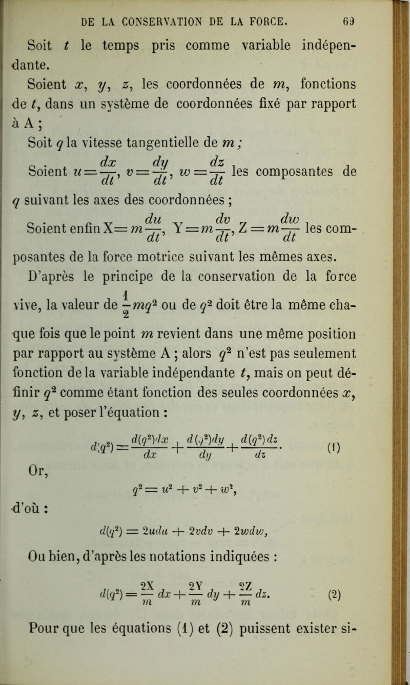 Soit t le temps pris comme variable indépen- dante. Soient x, y, z, les coordonnées de m, fonctions de t, dans un système de coordonnées fixé par rapport à A ; Soit ÿla vitesse tangentielle de m ; dx Soient w = ^, u = ^r, w—^ les composantes de dz dt dt dt q suivant les axes des coordonnées ; Soient enfin X= m^r, Y=m^, Z = m^ les corn- ai dt dt posantes de la force motrice suivant les mêmes axes. D’après le principe de la conservation de la force 1 vive, la valeur de - mq2 ou de q2 doit être la même cha- que fois que le point m revient dans une même position par rapport au système A ; alors ÿ2 n’est pas seulement fonction de la variable indépendante t, mais on peut dé- finir q2 comme étant fonction des seules coordonnées x, y, z, et poser l’équation : Or, d’où : 1 <*('/2Kv , d(gi)dz 'q)— dx dy 4 ~ q- = u2 + V2 -h W*, d(q2) = 2uda + 2vdv H- 2vjdvj, (0 Oa bien, d’après les notations indiquées : „ 2X 2Y 2Z , d q* = — dx H dy H dz * m m ^ ra (2) Pour que les équations (1) et (2) puissent exister si