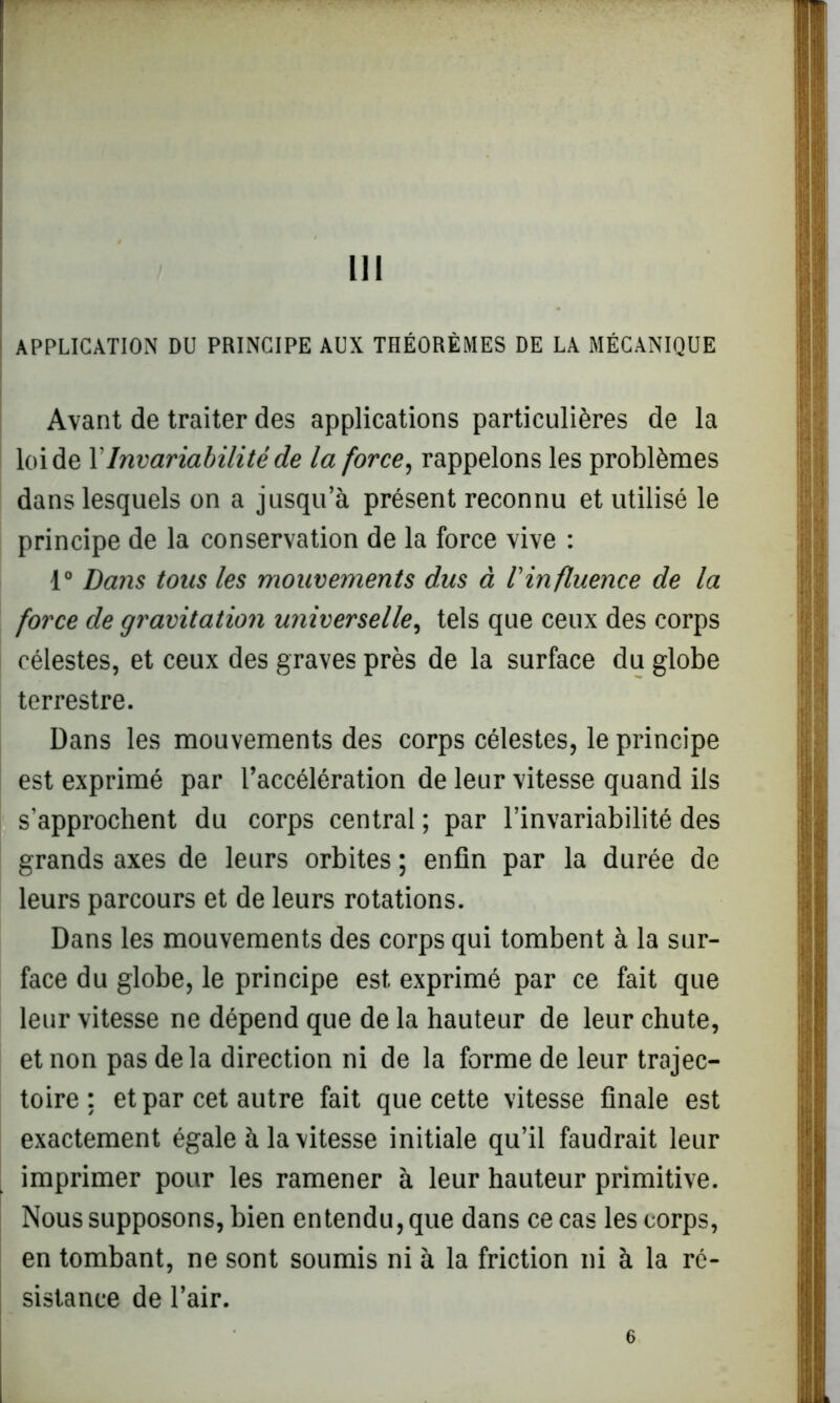 APPLICATION DU PRINCIPE AUX THÉORÈMES DE LA MÉCANIQUE Avant de traiter des applications particulières de la loi de Y Invariabilité de la force, rappelons les problèmes dans lesquels on a jusqu’à présent reconnu et utilisé le principe de la conservation de la force vive : f0 Dans tons les mouvements dus à l'influence de la force de gravitation universelle, tels que ceux des corps célestes, et ceux des graves près de la surface du globe terrestre. Dans les mouvements des corps célestes, le principe est exprimé par l’accélération de leur vitesse quand ils s’approchent du corps central ; par l’invariabilité des grands axes de leurs orbites ; enfin par la durée de leurs parcours et de leurs rotations. Dans les mouvements des corps qui tombent à la sur- face du globe, le principe est exprimé par ce fait que leur vitesse ne dépend que de la hauteur de leur chute, et non pas delà direction ni de la forme de leur trajec- toire ; et par cet autre fait que cette vitesse finale est exactement égale à la vitesse initiale qu’il faudrait leur imprimer pour les ramener à leur hauteur primitive. Nous supposons, bien entendu, que dans ce cas les corps, en tombant, ne sont soumis ni à la friction ni à la ré- sistance de l’air. 6