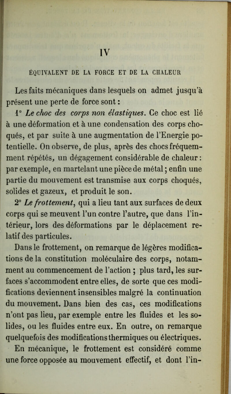 IV ÉQUIVALENT DE LA FORCE ET DE LA CHALEUR Les faits mécaniques dans lesquels on admet jusqu’à présent une perte de force sont : 1° Le choc des corps non élastiques. Ce choc est lié à une déformation et à une condensation des corps cho- qués, et par suite à une augmentation de l’Energie po- tentielle. On observe, de plus, après des chocs fréquem- ment répétés, un dégagement considérable de chaleur : par exemple, en martelant une pièce de métal ; enfin une partie du mouvement est transmise aux corps choqués, solides et gazeux, et produit le son. 2° Le frottement, qui a lieu tant aux surfaces de deux corps qui se meuvent l’un contre l’autre, que dans l’in- térieur, lors des déformations par le déplacement re- latif des particules. Dans le frottement, on remarque de légères modifica- tions de la constitution moléculaire des corps, notam- ment au commencement de l’action ; plus tard, les sur- faces s’accommodent entre elles, de sorte que ces modi- fications deviennent insensibles malgré la continuation du mouvement. Dans bien des cas, ces modifications n’ont pas lieu, par exemple entre les fluides et les so- lides, ou les fluides entre eux. En outre, on remarque quelquefois des modifications thermiques ou électriques. En mécanique, le frottement est considéré comme une force opposée au mouvement effectif, et dont l’in-