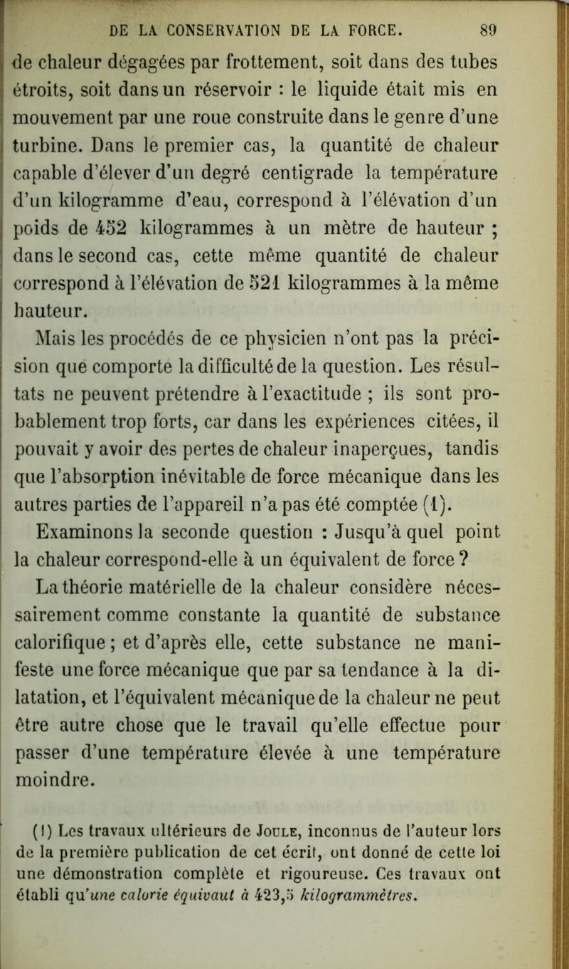 de chaleur dégagées par frottement, soit dans des tubes étroits, soit dans un réservoir : le liquide était mis en mouvement par une roue construite dans le genre d’une turbine. Dans le premier cas, la quantité de chaleur capable d’élever d’un degré centigrade la température d’un kilogramme d’eau, correspond à l’élévation d’un poids de 452 kilogrammes à un mètre de hauteur ; dans le second cas, cette même quantité de chaleur correspond à l’élévation de 521 kilogrammes à la même hauteur. Mais les procédés de ce physicien n’ont pas la préci- sion que comporte la difficulté de la question. Les résul- tats ne peuvent prétendre à l’exactitude ; ils sont pro- bablement trop forts, car dans les expériences citées, il pouvait y avoir des pertes de chaleur inaperçues, tandis que l’absorption inévitable de force mécanique dans les autres parties de l’appareil n’a pas été comptée (1). Examinons la seconde question : Jusqu’à quel point la chaleur correspond-elle à un équivalent de force ? La théorie matérielle de la chaleur considère néces- sairement comme constante la quantité de substance calorifique ; et d’après elle, cette substance ne mani- feste une force mécanique que par sa tendance à la di- latation, et l’équivalent mécanique de la chaleur ne peut être autre chose que le travail qu’elle effectue pour passer d’une température élevée à une température moindre. (I) Les travaux ultérieurs de Joule, inconnus de l’auteur lors de la première publication de cet écrit, ont donné de cette loi une démonstration complète et rigoureuse. Ces travaux ont établi qu’une calorie équivaut à 423,'i kilograminctres.