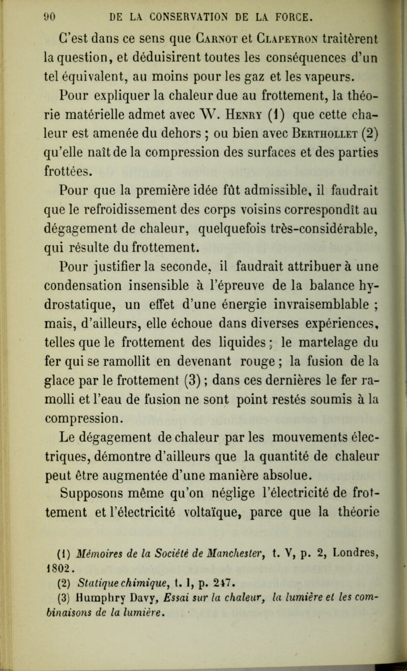 C’est dans ce sens que Carnot et Clapeyron traitèrent la question, et déduisirent toutes les conséquences d’un tel équivalent, au moins pour les gaz et les vapeurs. Pour expliquer la chaleur due au frottement, la théo- rie matérielle admet avec W. Henry (1) que cette cha- leur est amenée du dehors ; ou bien avec Berthollet (2) qu’elle naît de la compression des surfaces et des parties frottées. Pour que la première idée fût admissible, il faudrait que le refroidissement des corps voisins correspondît au dégagement de chaleur, quelquefois très-considérable, qui résulte du frottement. Pour justifier la seconde, il faudrait attribuer à une condensation insensible à l’épreuve de la balance hy- drostatique, un effet d’une énergie invraisemblable ; mais, d’ailleurs, elle échoue dans diverses expériences, telles que le frottement des liquides ; le martelage du fer qui se ramollit en devenant rouge ; la fusion de la glace par le frottement (3) ; dans ces dernières le fer ra- molli et l’eau de fusion ne sont point restés soumis à la compression. Le dégagement de chaleur par les mouvements élec- triques, démontre d’ailleurs que la quantité de chaleur peut être augmentée d’une manière absolue. Supposons même qu’on néglige l’électricité de frot- tement et l’électricité voltaïque, parce que la théorie (1) Mémoires de la Société de Manchester, t. V, p. 2, Londres, 1802. (2) Statique chimique, t. 1, p. 2V7. (3) Humphry Davy, Essai sur la chaleur, la lumière et les com- binaisons de la lumière.