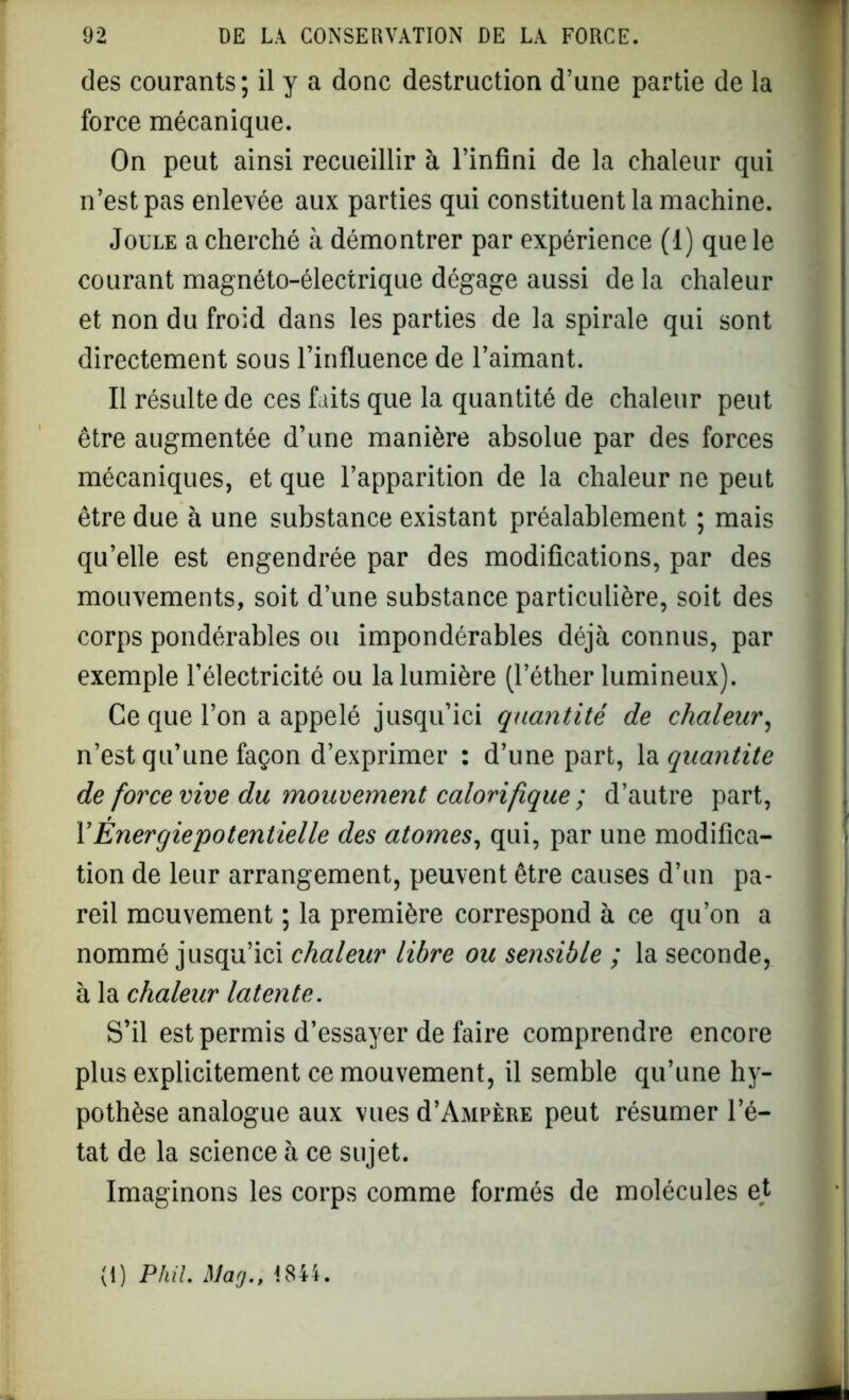 des courants ; il y a donc destruction d’une partie de la force mécanique. On peut ainsi recueillir à l’infini de la chaleur qui n’est pas enlevée aux parties qui constituent la machine. Joule a cherché à démontrer par expérience (1) que le courant magnéto-électrique dégage aussi de la chaleur et non du froid dans les parties de la spirale qui sont directement sous l’influence de l’aimant. Il résulte de ces faits que la quantité de chaleur peut être augmentée d’une manière absolue par des forces mécaniques, et que l’apparition de la chaleur ne peut être due à une substance existant préalablement ; mais qu’elle est engendrée par des modifications, par des mouvements, soit d’une substance particulière, soit des corps pondérables ou impondérables déjà connus, par exemple l’électricité ou la lumière (l’éther lumineux). Ce que l’on a appelé jusqu’ici quantité de chaleur, n’est qu’une façon d’exprimer : d’une part, la quantité de force vive du mouvement calorifique ; d’autre part, F Énergie potentiel le des atomes, qui, par une modifica- tion de leur arrangement, peuvent être causes d’un pa- reil mouvement ; la première correspond à ce qu’on a nommé jusqu’ici chaleur libre ou sensible ; la seconde, à la chaleur latente. S’il est permis d’essayer de faire comprendre encore plus explicitement ce mouvement, il semble qu’une hy- pothèse analogue aux vues d’AaiPÈRE peut résumer l’é- tat de la science à ce sujet. Imaginons les corps comme formés de molécules et (I) PMI. Macj., 1844.