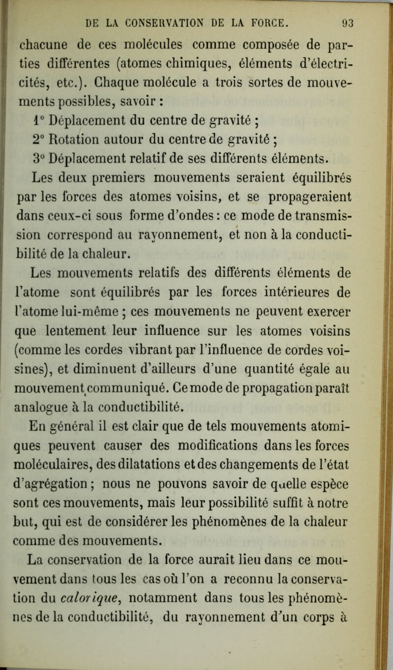 chacune de ces molécules comme composée de par- ties différentes (atomes chimiques, éléments d’électri- cités, etc.). Chaque molécule a trois sortes de mouve- ments possibles, savoir : 1° Déplacement du centre de gravité ; 2° Rotation autour du centre de gravité ; 3° Déplacement relatif de ses différents éléments. Les deux premiers mouvements seraient équilibrés par les forces des atomes voisins, et se propageraient dans ceux-ci sous forme d’ondes : ce mode de transmis- sion correspond au rayonnement, et non à la conducti- bilité de la chaleur. Les mouvements relatifs des différents éléments de l’atome sont équilibrés par les forces intérieures de l’atome lui-même ; ces mouvements ne peuvent exercer que lentement leur influence sur les atomes voisins (comme les cordes vibrant par l’influence de cordes voi- sines), et diminuent d’ailleurs d’une quantité égale au mouvement communiqué. Ce mode de propagation paraît analogue à la conductibilité. En général il est clair que de tels mouvements atomi- ques peuvent causer des modifications dans les forces moléculaires, des dilatations et des changements de l’état d’agrégation ; nous ne pouvons savoir de quelle espèce sont ces mouvements, mais leur possibilité suffit à notre but, qui est de considérer les phénomènes de la chaleur comme des mouvements. La conservation de la force aurait lieu dans ce mou- vement dans tous les cas où l’on a reconnu la conserva- tion du calorique, notamment dans tous les phénomè- nes de la conductibilité, du rayonnement d’un corps à