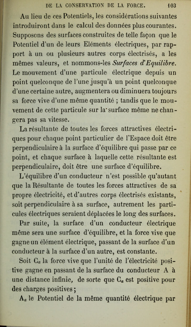 Au lieu de ces Potentiels, les considérations suivantes introduiront dans le calcul des données plus courantes. ' Supposons des surfaces construites de telle façon que le | Potentiel d’un de leurs Eléments électriques, par rap- ! port à un ou plusieurs autres corps électrisés, a les mêmes valeurs, et nommons-les Surfaces d'Equilibre. Le mouvement d’une particule électrique depuis un point quelconque de l’une jusqu’à un point quelconque d’une certaine autre, augmentera ou diminuera toujours sa force vive d’une même quantité ; tandis que le mou- vement de cette particule sur la*surface même ne chan- gera pas sa vitesse. La résultante de toutes les forces attractives électri- ques pour chaque point particulier de l’Espace doit être perpendiculaire à la surface d’équilibre qui passe par ce point, et chaque surface à laquelle cette résultante est perpendiculaire, doit être une surface d’équilibre. L’équilibre d’un conducteur n’est possible qu’autant que la Résultante de toutes les forces attractives de sa propre électricité, et d’autres corps électrisés existants, soit perpendiculaire à sa surface, autrement les parti- cules électriques seraient déplacées le long des surfaces. Par suite, la surface d’un conducteur électrique même sera une surface d’équilibre, et la force vive que gagne un élément électrique, passant de la surface d’un conducteur à la surface d’un autre, est constante. Soit Ca la force vive que l’unité de l'électricité posi- tive gagne en passant de la surface du conducteur A à une distance infinie, de sorte que Ca est positive pour des charges positives ; Aa le Potentiel de la même quantité électrique par