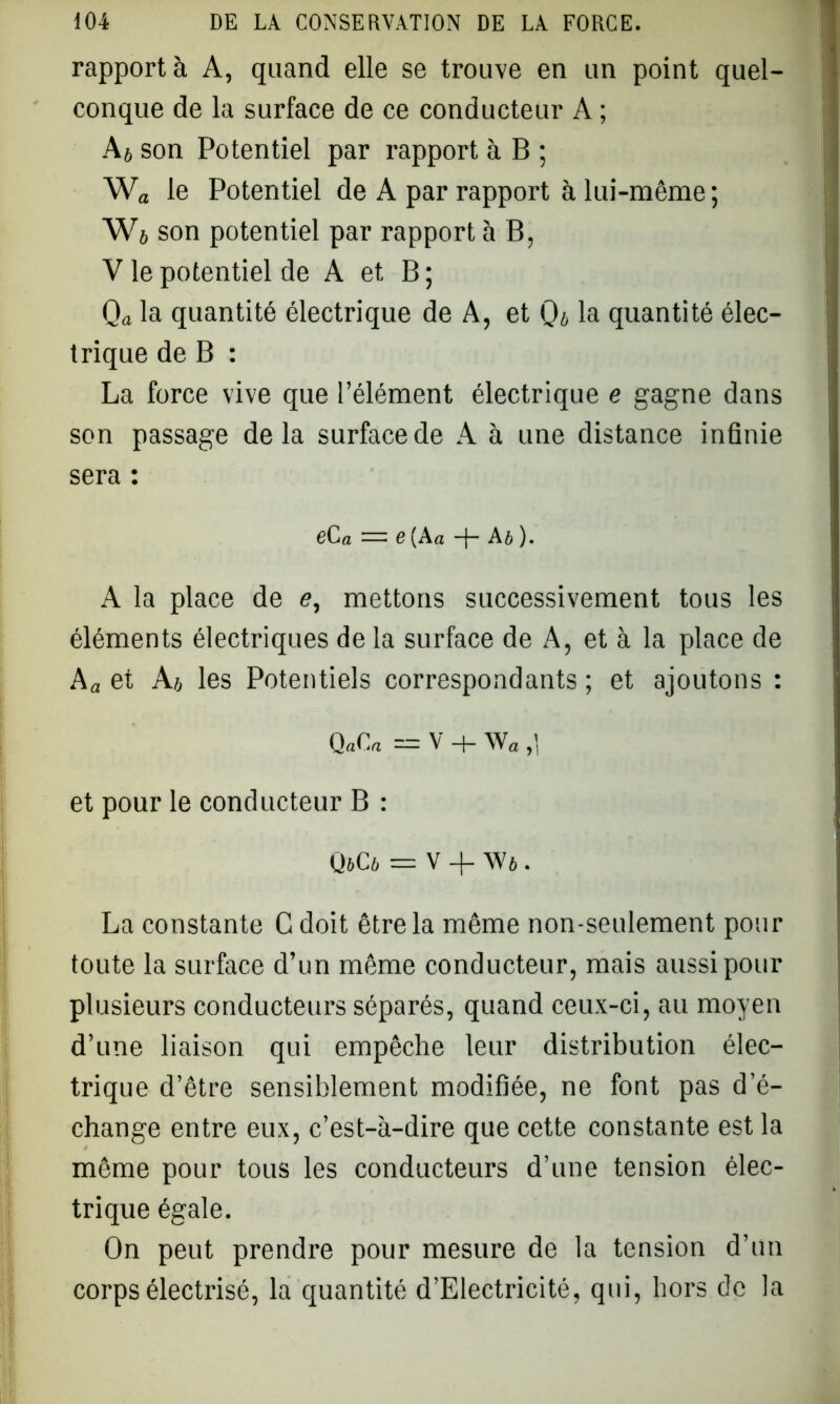 rapport à A, quand elle se trouve en un point quel- conque de la surface de ce conducteur A ; A * son Potentiel par rapport à B ; Wa le Potentiel de A par rapport à lui-même ; W6 son potentiel par rapport à B, V le potentiel de A et B ; Qa la quantité électrique de A, et 0* la quantité élec- trique de B : La force vive que l’élément électrique e gagne dans son passage delà surface de A à une distance infinie sera : gC a — G (A a -f- A b ). A la place de e, mettons successivement tous les éléments électriques de la surface de A, et à la place de Aa et A b les Potentiels correspondants ; et ajoutons : QnCa = V + W a >1 et pour le conducteur B : OjCô = V + Wi . La constante Cdoit être la même non-seulement pour toute la surface d’un même conducteur, mais aussi pour plusieurs conducteurs séparés, quand ceux-ci, au moyen d’une liaison qui empêche leur distribution élec- trique d’être sensiblement modifiée, ne font pas d’é- change entre eux, c’est-à-dire que cette constante est la même pour tous les conducteurs d’une tension élec- trique égale. On peut prendre pour mesure de la tension d’un corps électrisé, la quantité d’Electricité, qui, hors de la